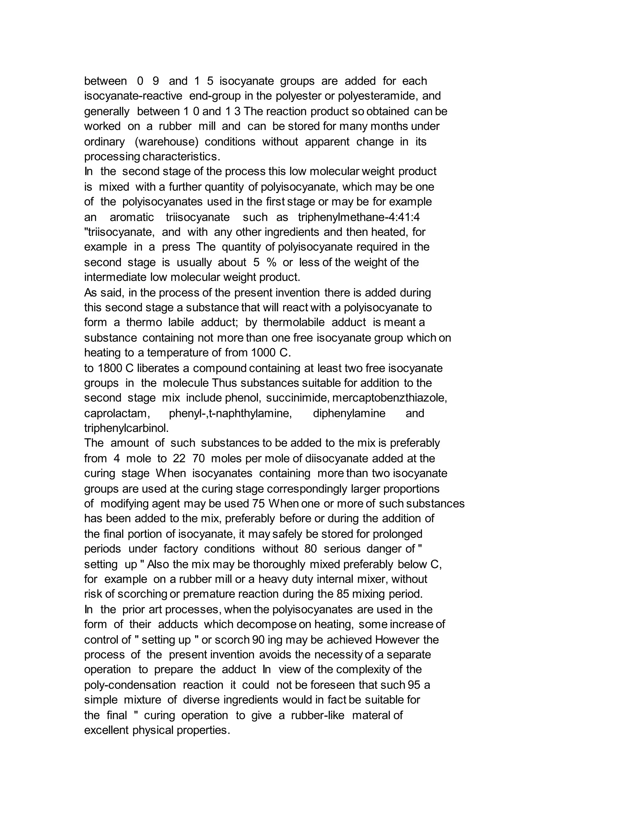 between 0 9 and 1 5 isocyanate groups are added for each
isocyanate-reactive end-group in the polyester or polyesteramide, and
generally between 1 0 and 1 3 The reaction product so obtained can be
worked on a rubber mill and can be stored for many months under
ordinary (warehouse) conditions without apparent change in its
processing characteristics.
In the second stage of the process this low molecular weight product
is mixed with a further quantity of polyisocyanate, which may be one
of the polyisocyanates used in the first stage or may be for example
an aromatic triisocyanate such as triphenylmethane-4:41:4
"triisocyanate, and with any other ingredients and then heated, for
example in a press The quantity of polyisocyanate required in the
second stage is usually about 5 % or less of the weight of the
intermediate low molecular weight product.
As said, in the process of the present invention there is added during
this second stage a substance that will react with a polyisocyanate to
form a thermo labile adduct; by thermolabile adduct is meant a
substance containing not more than one free isocyanate group which on
heating to a temperature of from 1000 C.
to 1800 C liberates a compound containing at least two free isocyanate
groups in the molecule Thus substances suitable for addition to the
second stage mix include phenol, succinimide, mercaptobenzthiazole,
caprolactam, phenyl-,t-naphthylamine, diphenylamine and
triphenylcarbinol.
The amount of such substances to be added to the mix is preferably
from 4 mole to 22 70 moles per mole of diisocyanate added at the
curing stage When isocyanates containing more than two isocyanate
groups are used at the curing stage correspondingly larger proportions
of modifying agent may be used 75 When one or more of such substances
has been added to the mix, preferably before or during the addition of
the final portion of isocyanate, it may safely be stored for prolonged
periods under factory conditions without 80 serious danger of "
setting up " Also the mix may be thoroughly mixed preferably below C,
for example on a rubber mill or a heavy duty internal mixer, without
risk of scorching or premature reaction during the 85 mixing period.
In the prior art processes, when the polyisocyanates are used in the
form of their adducts which decompose on heating, some increase of
control of " setting up " or scorch 90 ing may be achieved However the
process of the present invention avoids the necessity of a separate
operation to prepare the adduct In view of the complexity of the
poly-condensation reaction it could not be foreseen that such 95 a
simple mixture of diverse ingredients would in fact be suitable for
the final " curing operation to give a rubber-like materal of
excellent physical properties.
 