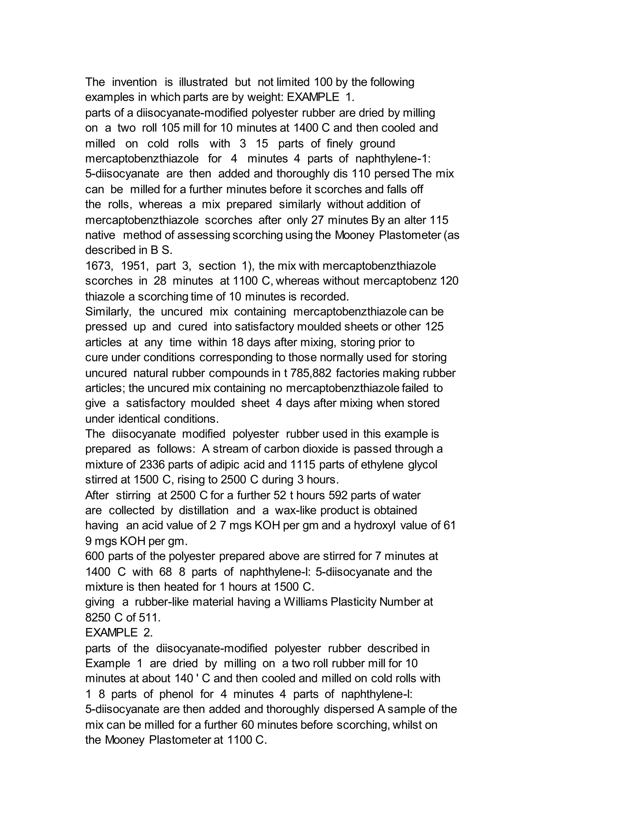 The invention is illustrated but not limited 100 by the following
examples in which parts are by weight: EXAMPLE 1.
parts of a diisocyanate-modified polyester rubber are dried by milling
on a two roll 105 mill for 10 minutes at 1400 C and then cooled and
milled on cold rolls with 3 15 parts of finely ground
mercaptobenzthiazole for 4 minutes 4 parts of naphthylene-1:
5-diisocyanate are then added and thoroughly dis 110 persed The mix
can be milled for a further minutes before it scorches and falls off
the rolls, whereas a mix prepared similarly without addition of
mercaptobenzthiazole scorches after only 27 minutes By an alter 115
native method of assessing scorching using the Mooney Plastometer (as
described in B S.
1673, 1951, part 3, section 1), the mix with mercaptobenzthiazole
scorches in 28 minutes at 1100 C, whereas without mercaptobenz 120
thiazole a scorching time of 10 minutes is recorded.
Similarly, the uncured mix containing mercaptobenzthiazole can be
pressed up and cured into satisfactory moulded sheets or other 125
articles at any time within 18 days after mixing, storing prior to
cure under conditions corresponding to those normally used for storing
uncured natural rubber compounds in t 785,882 factories making rubber
articles; the uncured mix containing no mercaptobenzthiazole failed to
give a satisfactory moulded sheet 4 days after mixing when stored
under identical conditions.
The diisocyanate modified polyester rubber used in this example is
prepared as follows: A stream of carbon dioxide is passed through a
mixture of 2336 parts of adipic acid and 1115 parts of ethylene glycol
stirred at 1500 C, rising to 2500 C during 3 hours.
After stirring at 2500 C for a further 52 t hours 592 parts of water
are collected by distillation and a wax-like product is obtained
having an acid value of 2 7 mgs KOH per gm and a hydroxyl value of 61
9 mgs KOH per gm.
600 parts of the polyester prepared above are stirred for 7 minutes at
1400 C with 68 8 parts of naphthylene-l: 5-diisocyanate and the
mixture is then heated for 1 hours at 1500 C.
giving a rubber-like material having a Williams Plasticity Number at
8250 C of 511.
EXAMPLE 2.
parts of the diisocyanate-modified polyester rubber described in
Example 1 are dried by milling on a two roll rubber mill for 10
minutes at about 140 ' C and then cooled and milled on cold rolls with
1 8 parts of phenol for 4 minutes 4 parts of naphthylene-l:
5-diisocyanate are then added and thoroughly dispersed A sample of the
mix can be milled for a further 60 minutes before scorching, whilst on
the Mooney Plastometer at 1100 C.
 