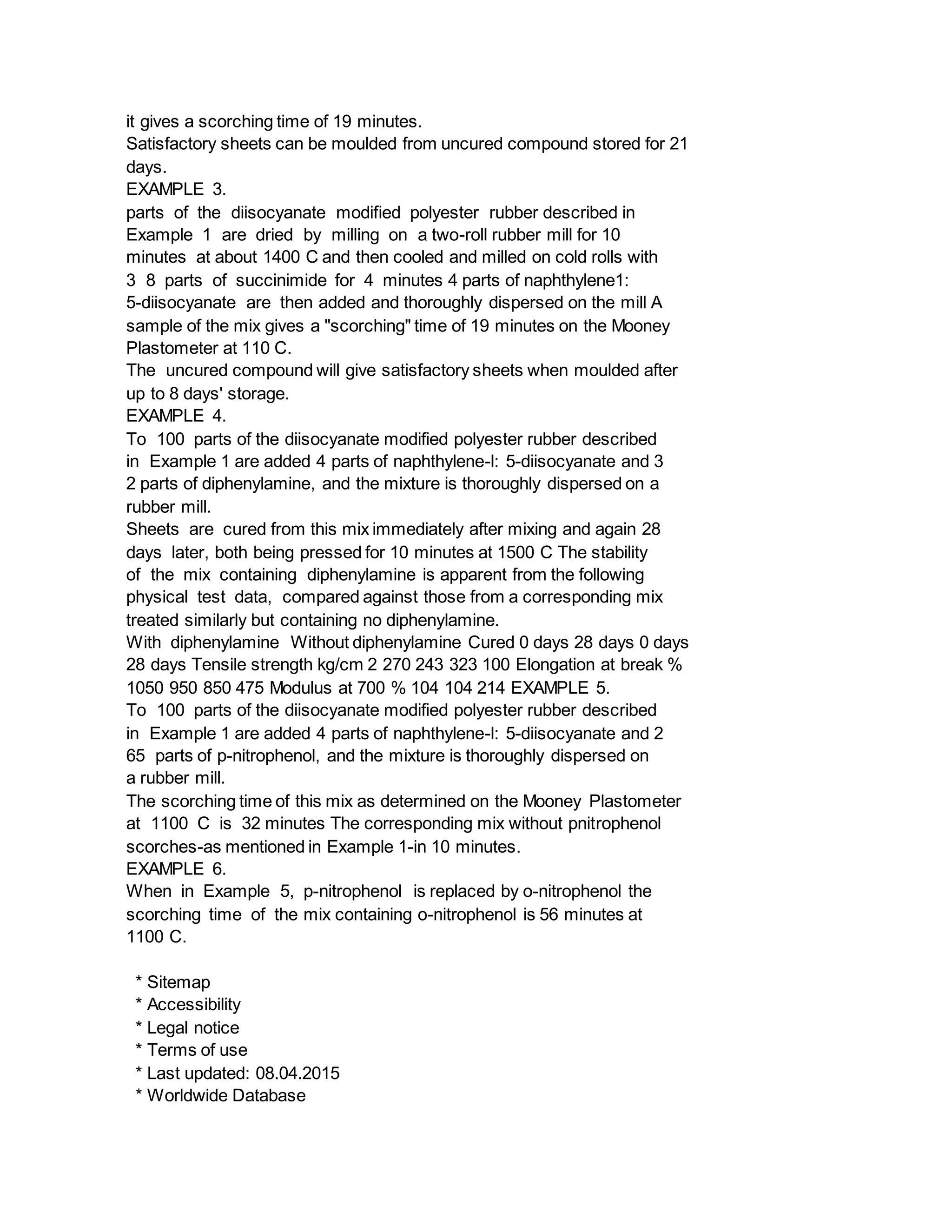 it gives a scorching time of 19 minutes.
Satisfactory sheets can be moulded from uncured compound stored for 21
days.
EXAMPLE 3.
parts of the diisocyanate modified polyester rubber described in
Example 1 are dried by milling on a two-roll rubber mill for 10
minutes at about 1400 C and then cooled and milled on cold rolls with
3 8 parts of succinimide for 4 minutes 4 parts of naphthylene1:
5-diisocyanate are then added and thoroughly dispersed on the mill A
sample of the mix gives a "scorching" time of 19 minutes on the Mooney
Plastometer at 110 C.
The uncured compound will give satisfactory sheets when moulded after
up to 8 days' storage.
EXAMPLE 4.
To 100 parts of the diisocyanate modified polyester rubber described
in Example 1 are added 4 parts of naphthylene-l: 5-diisocyanate and 3
2 parts of diphenylamine, and the mixture is thoroughly dispersed on a
rubber mill.
Sheets are cured from this mix immediately after mixing and again 28
days later, both being pressed for 10 minutes at 1500 C The stability
of the mix containing diphenylamine is apparent from the following
physical test data, compared against those from a corresponding mix
treated similarly but containing no diphenylamine.
With diphenylamine Without diphenylamine Cured 0 days 28 days 0 days
28 days Tensile strength kg/cm 2 270 243 323 100 Elongation at break %
1050 950 850 475 Modulus at 700 % 104 104 214 EXAMPLE 5.
To 100 parts of the diisocyanate modified polyester rubber described
in Example 1 are added 4 parts of naphthylene-l: 5-diisocyanate and 2
65 parts of p-nitrophenol, and the mixture is thoroughly dispersed on
a rubber mill.
The scorching time of this mix as determined on the Mooney Plastometer
at 1100 C is 32 minutes The corresponding mix without pnitrophenol
scorches-as mentioned in Example 1-in 10 minutes.
EXAMPLE 6.
When in Example 5, p-nitrophenol is replaced by o-nitrophenol the
scorching time of the mix containing o-nitrophenol is 56 minutes at
1100 C.
* Sitemap
* Accessibility
* Legal notice
* Terms of use
* Last updated: 08.04.2015
* Worldwide Database
 