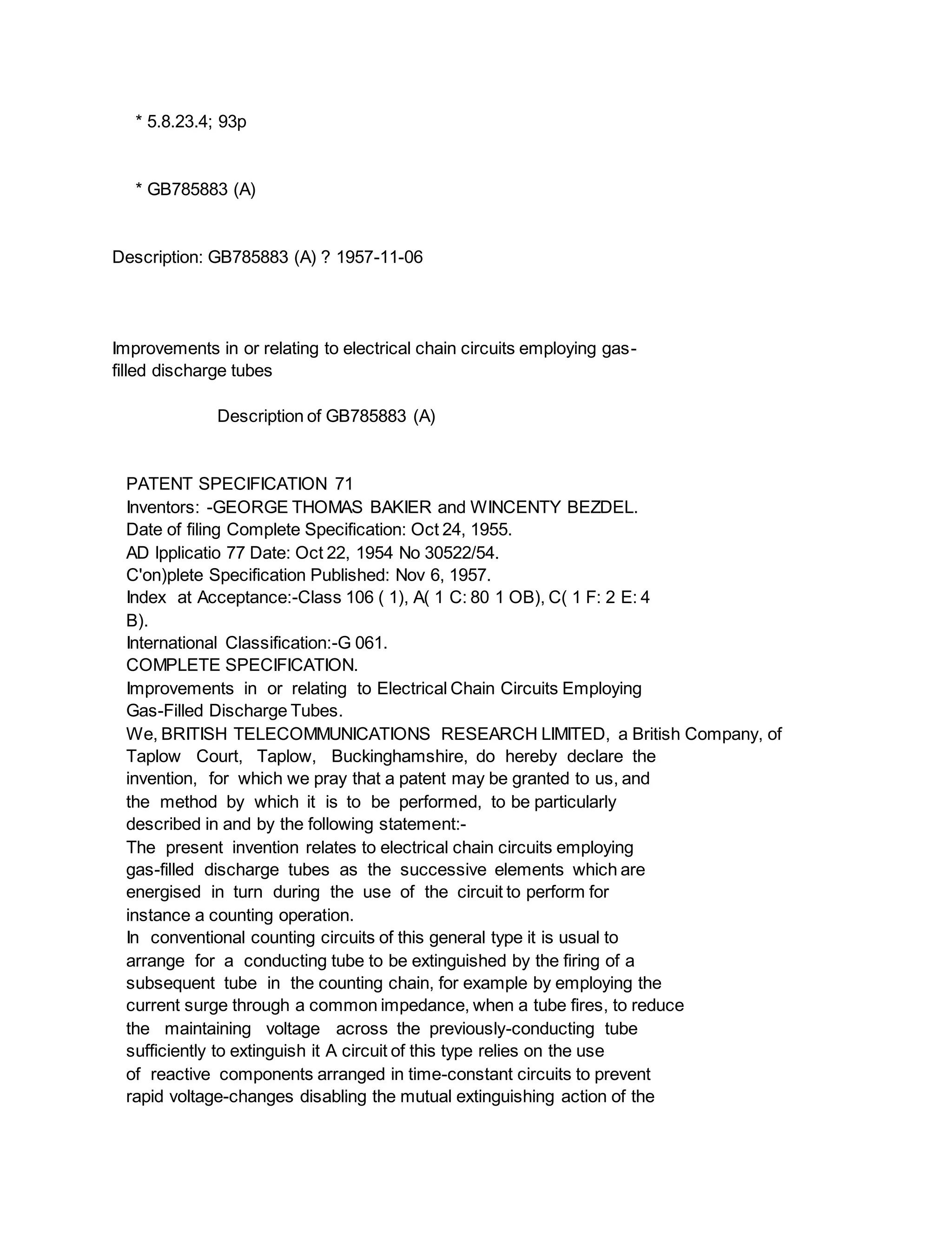 * 5.8.23.4; 93p
* GB785883 (A)
Description: GB785883 (A) ? 1957-11-06
Improvements in or relating to electrical chain circuits employing gas-
filled discharge tubes
Description of GB785883 (A)
PATENT SPECIFICATION 71
Inventors: -GEORGE THOMAS BAKIER and WINCENTY BEZDEL.
Date of filing Complete Specification: Oct 24, 1955.
AD lpplicatio 77 Date: Oct 22, 1954 No 30522/54.
C'on)plete Specification Published: Nov 6, 1957.
Index at Acceptance:-Class 106 ( 1), A( 1 C: 80 1 OB), C( 1 F: 2 E: 4
B).
International Classification:-G 061.
COMPLETE SPECIFICATION.
Improvements in or relating to Electrical Chain Circuits Employing
Gas-Filled Discharge Tubes.
We, BRITISH TELECOMMUNICATIONS RESEARCH LIMITED, a British Company, of
Taplow Court, Taplow, Buckinghamshire, do hereby declare the
invention, for which we pray that a patent may be granted to us, and
the method by which it is to be performed, to be particularly
described in and by the following statement:-
The present invention relates to electrical chain circuits employing
gas-filled discharge tubes as the successive elements which are
energised in turn during the use of the circuit to perform for
instance a counting operation.
In conventional counting circuits of this general type it is usual to
arrange for a conducting tube to be extinguished by the firing of a
subsequent tube in the counting chain, for example by employing the
current surge through a common impedance, when a tube fires, to reduce
the maintaining voltage across the previously-conducting tube
sufficiently to extinguish it A circuit of this type relies on the use
of reactive components arranged in time-constant circuits to prevent
rapid voltage-changes disabling the mutual extinguishing action of the
 