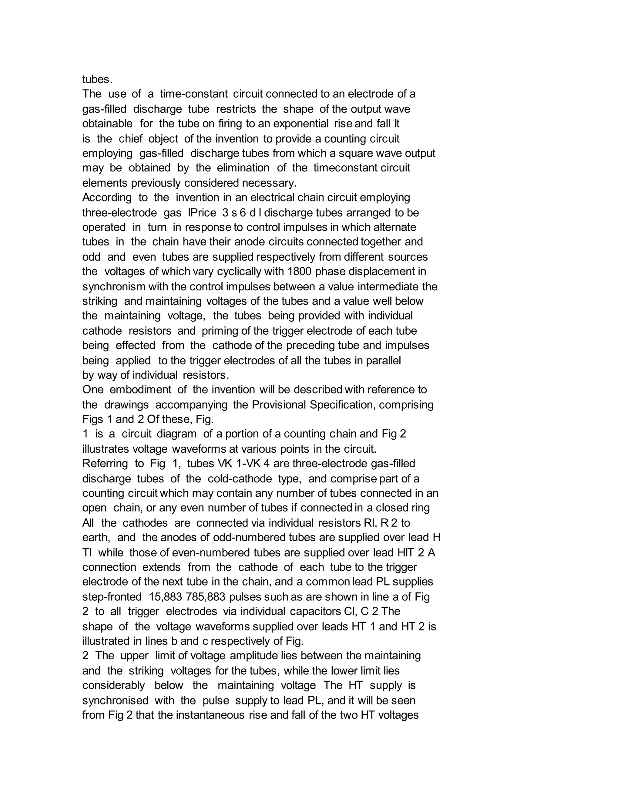 tubes.
The use of a time-constant circuit connected to an electrode of a
gas-filled discharge tube restricts the shape of the output wave
obtainable for the tube on firing to an exponential rise and fall It
is the chief object of the invention to provide a counting circuit
employing gas-filled discharge tubes from which a square wave output
may be obtained by the elimination of the timeconstant circuit
elements previously considered necessary.
According to the invention in an electrical chain circuit employing
three-electrode gas lPrice 3 s 6 d l discharge tubes arranged to be
operated in turn in response to control impulses in which alternate
tubes in the chain have their anode circuits connected together and
odd and even tubes are supplied respectively from different sources
the voltages of which vary cyclically with 1800 phase displacement in
synchronism with the control impulses between a value intermediate the
striking and maintaining voltages of the tubes and a value well below
the maintaining voltage, the tubes being provided with individual
cathode resistors and priming of the trigger electrode of each tube
being effected from the cathode of the preceding tube and impulses
being applied to the trigger electrodes of all the tubes in parallel
by way of individual resistors.
One embodiment of the invention will be described with reference to
the drawings accompanying the Provisional Specification, comprising
Figs 1 and 2 Of these, Fig.
1 is a circuit diagram of a portion of a counting chain and Fig 2
illustrates voltage waveforms at various points in the circuit.
Referring to Fig 1, tubes VK 1-VK 4 are three-electrode gas-filled
discharge tubes of the cold-cathode type, and comprise part of a
counting circuit which may contain any number of tubes connected in an
open chain, or any even number of tubes if connected in a closed ring
All the cathodes are connected via individual resistors Rl, R 2 to
earth, and the anodes of odd-numbered tubes are supplied over lead H
Tl while those of even-numbered tubes are supplied over lead HIT 2 A
connection extends from the cathode of each tube to the trigger
electrode of the next tube in the chain, and a common lead PL supplies
step-fronted 15,883 785,883 pulses such as are shown in line a of Fig
2 to all trigger electrodes via individual capacitors Cl, C 2 The
shape of the voltage waveforms supplied over leads HT 1 and HT 2 is
illustrated in lines b and c respectively of Fig.
2 The upper limit of voltage amplitude lies between the maintaining
and the striking voltages for the tubes, while the lower limit lies
considerably below the maintaining voltage The HT supply is
synchronised with the pulse supply to lead PL, and it will be seen
from Fig 2 that the instantaneous rise and fall of the two HT voltages
 