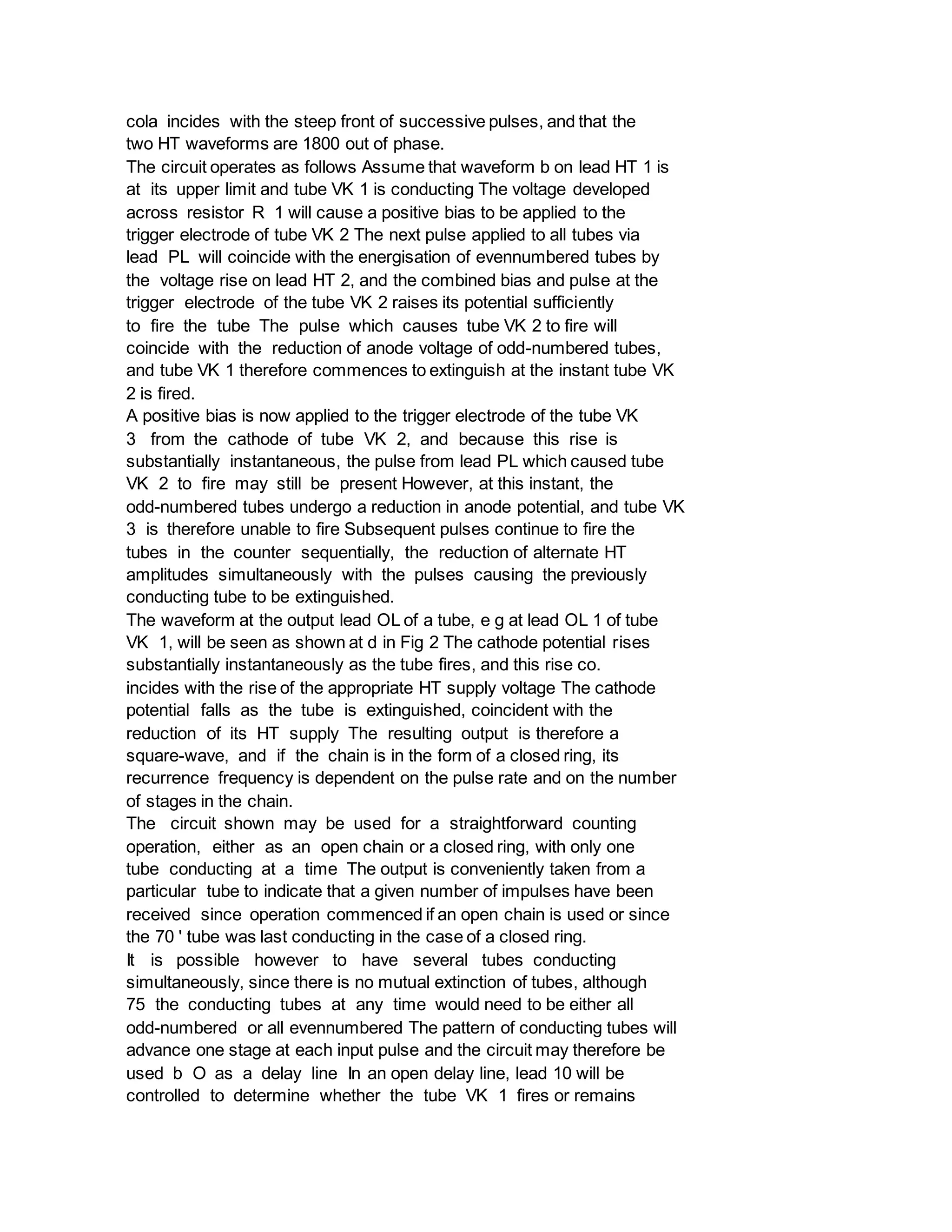 cola incides with the steep front of successive pulses, and that the
two HT waveforms are 1800 out of phase.
The circuit operates as follows Assume that waveform b on lead HT 1 is
at its upper limit and tube VK 1 is conducting The voltage developed
across resistor R 1 will cause a positive bias to be applied to the
trigger electrode of tube VK 2 The next pulse applied to all tubes via
lead PL will coincide with the energisation of evennumbered tubes by
the voltage rise on lead HT 2, and the combined bias and pulse at the
trigger electrode of the tube VK 2 raises its potential sufficiently
to fire the tube The pulse which causes tube VK 2 to fire will
coincide with the reduction of anode voltage of odd-numbered tubes,
and tube VK 1 therefore commences to extinguish at the instant tube VK
2 is fired.
A positive bias is now applied to the trigger electrode of the tube VK
3 from the cathode of tube VK 2, and because this rise is
substantially instantaneous, the pulse from lead PL which caused tube
VK 2 to fire may still be present However, at this instant, the
odd-numbered tubes undergo a reduction in anode potential, and tube VK
3 is therefore unable to fire Subsequent pulses continue to fire the
tubes in the counter sequentially, the reduction of alternate HT
amplitudes simultaneously with the pulses causing the previously
conducting tube to be extinguished.
The waveform at the output lead OL of a tube, e g at lead OL 1 of tube
VK 1, will be seen as shown at d in Fig 2 The cathode potential rises
substantially instantaneously as the tube fires, and this rise co.
incides with the rise of the appropriate HT supply voltage The cathode
potential falls as the tube is extinguished, coincident with the
reduction of its HT supply The resulting output is therefore a
square-wave, and if the chain is in the form of a closed ring, its
recurrence frequency is dependent on the pulse rate and on the number
of stages in the chain.
The circuit shown may be used for a straightforward counting
operation, either as an open chain or a closed ring, with only one
tube conducting at a time The output is conveniently taken from a
particular tube to indicate that a given number of impulses have been
received since operation commenced if an open chain is used or since
the 70 ' tube was last conducting in the case of a closed ring.
It is possible however to have several tubes conducting
simultaneously, since there is no mutual extinction of tubes, although
75 the conducting tubes at any time would need to be either all
odd-numbered or all evennumbered The pattern of conducting tubes will
advance one stage at each input pulse and the circuit may therefore be
used b O as a delay line In an open delay line, lead 10 will be
controlled to determine whether the tube VK 1 fires or remains
 