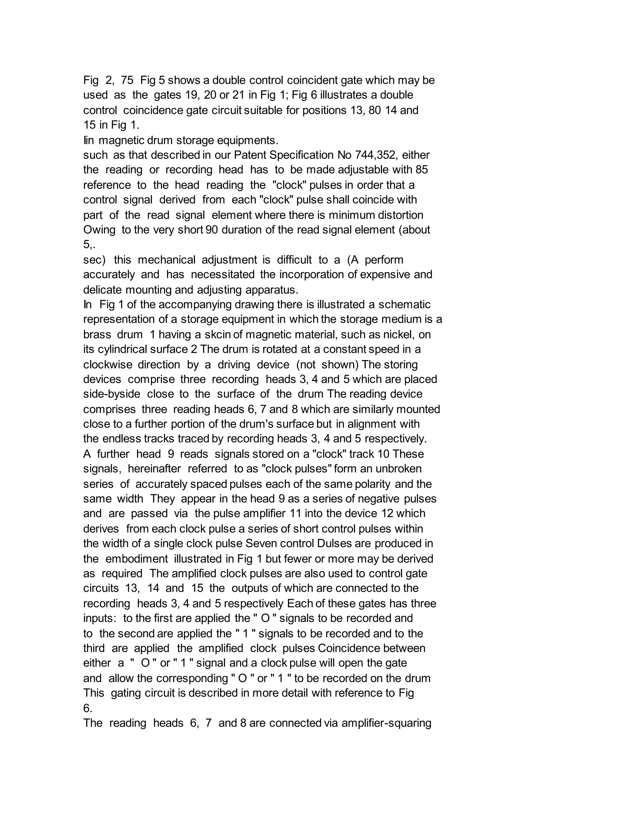 Fig 2, 75 Fig 5 shows a double control coincident gate which may be
used as the gates 19, 20 or 21 in Fig 1; Fig 6 illustrates a double
control coincidence gate circuit suitable for positions 13, 80 14 and
15 in Fig 1.
Iin magnetic drum storage equipments.
such as that described in our Patent Specification No 744,352, either
the reading or recording head has to be made adjustable with 85
reference to the head reading the "clock" pulses in order that a
control signal derived from each "clock" pulse shall coincide with
part of the read signal element where there is minimum distortion
Owing to the very short 90 duration of the read signal element (about
5,.
sec) this mechanical adjustment is difficult to a (A perform
accurately and has necessitated the incorporation of expensive and
delicate mounting and adjusting apparatus.
In Fig 1 of the accompanying drawing there is illustrated a schematic
representation of a storage equipment in which the storage medium is a
brass drum 1 having a skcin of magnetic material, such as nickel, on
its cylindrical surface 2 The drum is rotated at a constant speed in a
clockwise direction by a driving device (not shown) The storing
devices comprise three recording heads 3, 4 and 5 which are placed
side-byside close to the surface of the drum The reading device
comprises three reading heads 6, 7 and 8 which are similarly mounted
close to a further portion of the drum's surface but in alignment with
the endless tracks traced by recording heads 3, 4 and 5 respectively.
A further head 9 reads signals stored on a "clock" track 10 These
signals, hereinafter referred to as "clock pulses" form an unbroken
series of accurately spaced pulses each of the same polarity and the
same width They appear in the head 9 as a series of negative pulses
and are passed via the pulse amplifier 11 into the device 12 which
derives from each clock pulse a series of short control pulses within
the width of a single clock pulse Seven control Dulses are produced in
the embodiment illustrated in Fig 1 but fewer or more may be derived
as required The amplified clock pulses are also used to control gate
circuits 13, 14 and 15 the outputs of which are connected to the
recording heads 3, 4 and 5 respectively Each of these gates has three
inputs: to the first are applied the " O " signals to be recorded and
to the second are applied the " 1 " signals to be recorded and to the
third are applied the amplified clock pulses Coincidence between
either a " O " or " 1 " signal and a clock pulse will open the gate
and allow the corresponding " O " or " 1 " to be recorded on the drum
This gating circuit is described in more detail with reference to Fig
6.
The reading heads 6, 7 and 8 are connected via amplifier-squaring
 