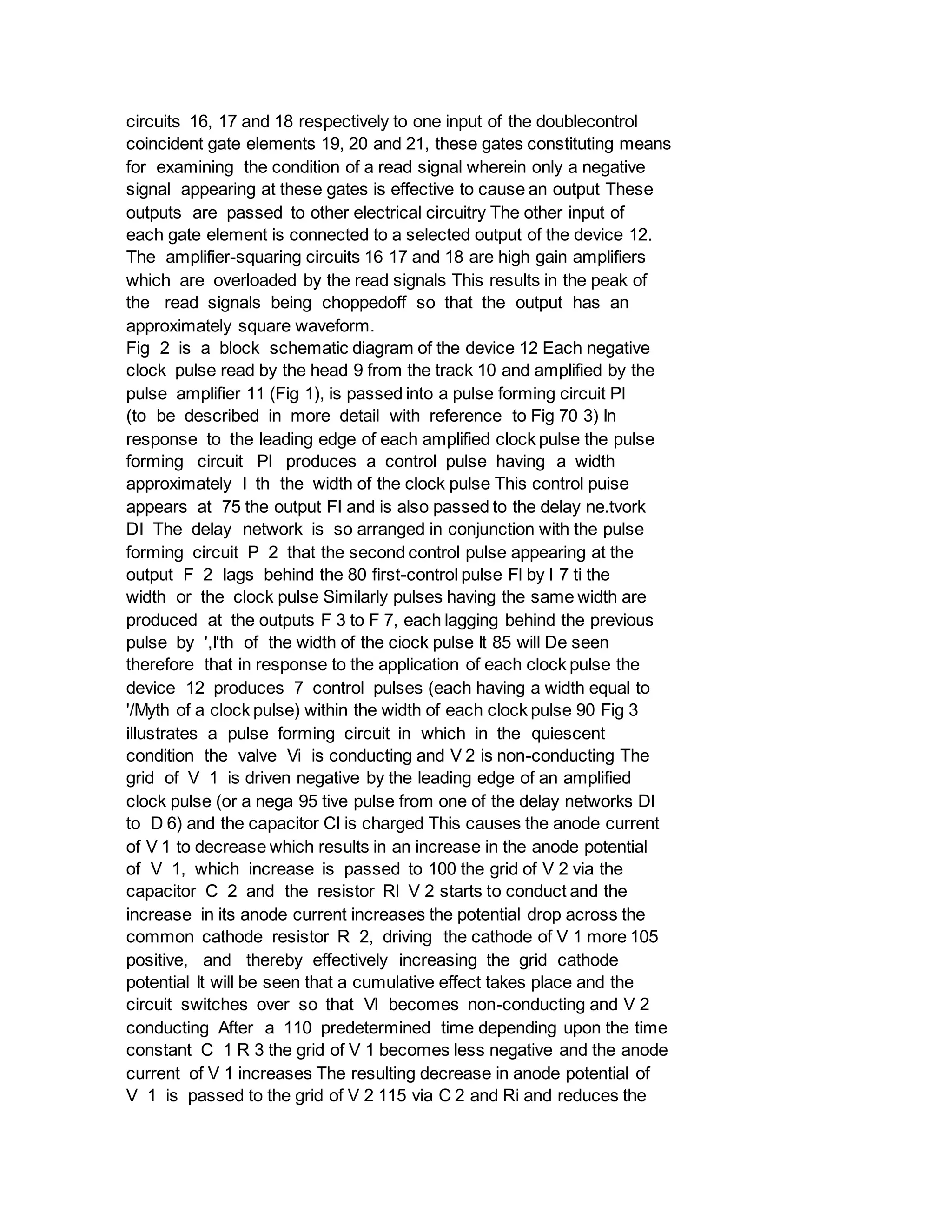 circuits 16, 17 and 18 respectively to one input of the doublecontrol
coincident gate elements 19, 20 and 21, these gates constituting means
for examining the condition of a read signal wherein only a negative
signal appearing at these gates is effective to cause an output These
outputs are passed to other electrical circuitry The other input of
each gate element is connected to a selected output of the device 12.
The amplifier-squaring circuits 16 17 and 18 are high gain amplifiers
which are overloaded by the read signals This results in the peak of
the read signals being choppedoff so that the output has an
approximately square waveform.
Fig 2 is a block schematic diagram of the device 12 Each negative
clock pulse read by the head 9 from the track 10 and amplified by the
pulse amplifier 11 (Fig 1), is passed into a pulse forming circuit Pl
(to be described in more detail with reference to Fig 70 3) In
response to the leading edge of each amplified clock pulse the pulse
forming circuit Pl produces a control pulse having a width
approximately l th the width of the clock pulse This control puise
appears at 75 the output FI and is also passed to the delay ne.tvork
DI The delay network is so arranged in conjunction with the pulse
forming circuit P 2 that the second control pulse appearing at the
output F 2 lags behind the 80 first-control pulse Fl by I 7 ti the
width or the clock pulse Similarly pulses having the same width are
produced at the outputs F 3 to F 7, each lagging behind the previous
pulse by ',I'th of the width of the ciock pulse It 85 will De seen
therefore that in response to the application of each clock pulse the
device 12 produces 7 control pulses (each having a width equal to
'/Myth of a clock pulse) within the width of each clock pulse 90 Fig 3
illustrates a pulse forming circuit in which in the quiescent
condition the valve Vi is conducting and V 2 is non-conducting The
grid of V 1 is driven negative by the leading edge of an amplified
clock pulse (or a nega 95 tive pulse from one of the delay networks Dl
to D 6) and the capacitor Cl is charged This causes the anode current
of V 1 to decrease which results in an increase in the anode potential
of V 1, which increase is passed to 100 the grid of V 2 via the
capacitor C 2 and the resistor Rl V 2 starts to conduct and the
increase in its anode current increases the potential drop across the
common cathode resistor R 2, driving the cathode of V 1 more 105
positive, and thereby effectively increasing the grid cathode
potential It will be seen that a cumulative effect takes place and the
circuit switches over so that Vl becomes non-conducting and V 2
conducting After a 110 predetermined time depending upon the time
constant C 1 R 3 the grid of V 1 becomes less negative and the anode
current of V 1 increases The resulting decrease in anode potential of
V 1 is passed to the grid of V 2 115 via C 2 and Ri and reduces the
 