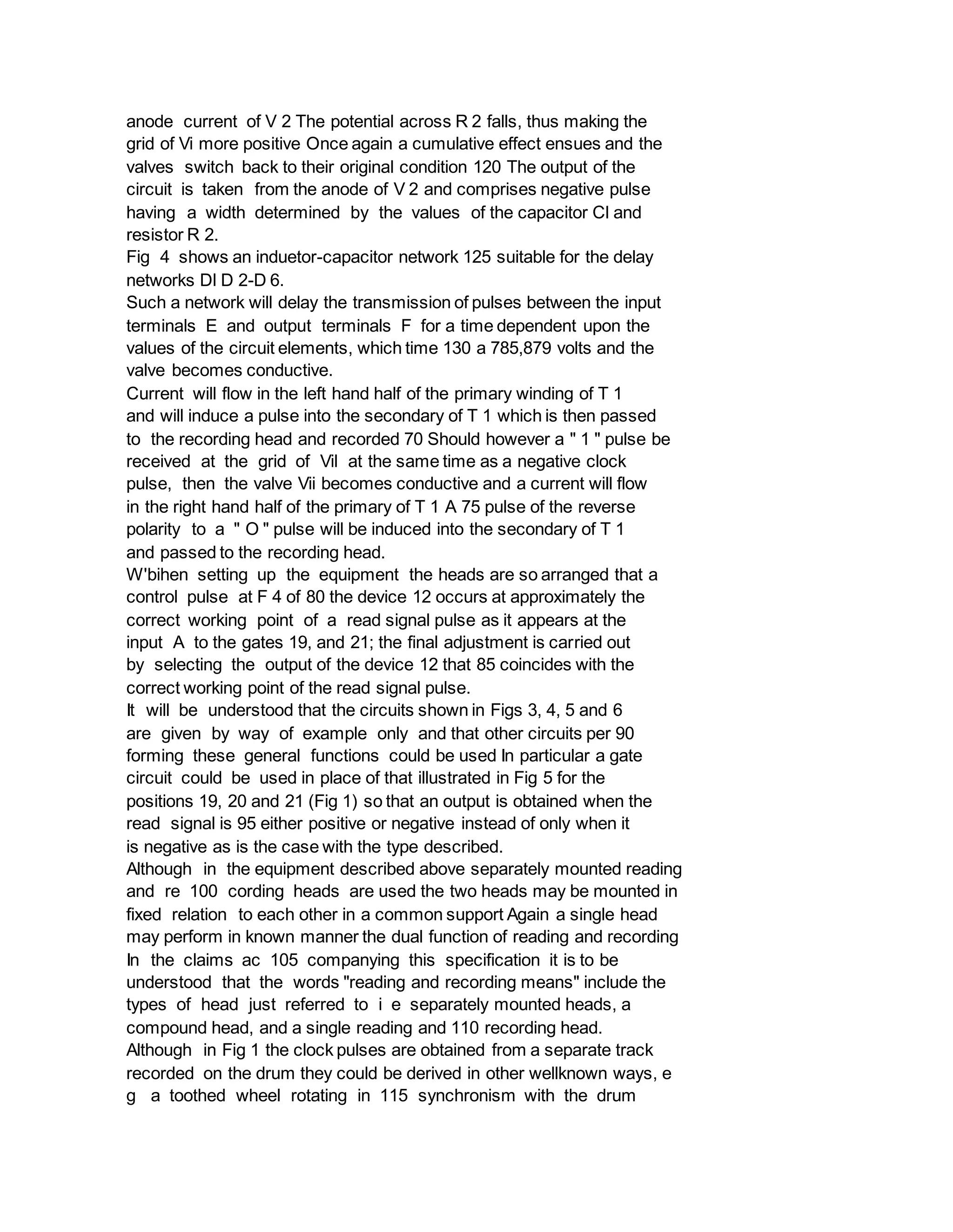 anode current of V 2 The potential across R 2 falls, thus making the
grid of Vi more positive Once again a cumulative effect ensues and the
valves switch back to their original condition 120 The output of the
circuit is taken from the anode of V 2 and comprises negative pulse
having a width determined by the values of the capacitor Cl and
resistor R 2.
Fig 4 shows an induetor-capacitor network 125 suitable for the delay
networks Dl D 2-D 6.
Such a network will delay the transmission of pulses between the input
terminals E and output terminals F for a time dependent upon the
values of the circuit elements, which time 130 a 785,879 volts and the
valve becomes conductive.
Current will flow in the left hand half of the primary winding of T 1
and will induce a pulse into the secondary of T 1 which is then passed
to the recording head and recorded 70 Should however a " 1 " pulse be
received at the grid of Vil at the same time as a negative clock
pulse, then the valve Vii becomes conductive and a current will flow
in the right hand half of the primary of T 1 A 75 pulse of the reverse
polarity to a " O " pulse will be induced into the secondary of T 1
and passed to the recording head.
W'bihen setting up the equipment the heads are so arranged that a
control pulse at F 4 of 80 the device 12 occurs at approximately the
correct working point of a read signal pulse as it appears at the
input A to the gates 19, and 21; the final adjustment is carried out
by selecting the output of the device 12 that 85 coincides with the
correct working point of the read signal pulse.
It will be understood that the circuits shown in Figs 3, 4, 5 and 6
are given by way of example only and that other circuits per 90
forming these general functions could be used In particular a gate
circuit could be used in place of that illustrated in Fig 5 for the
positions 19, 20 and 21 (Fig 1) so that an output is obtained when the
read signal is 95 either positive or negative instead of only when it
is negative as is the case with the type described.
Although in the equipment described above separately mounted reading
and re 100 cording heads are used the two heads may be mounted in
fixed relation to each other in a common support Again a single head
may perform in known manner the dual function of reading and recording
In the claims ac 105 companying this specification it is to be
understood that the words "reading and recording means" include the
types of head just referred to i e separately mounted heads, a
compound head, and a single reading and 110 recording head.
Although in Fig 1 the clock pulses are obtained from a separate track
recorded on the drum they could be derived in other wellknown ways, e
g a toothed wheel rotating in 115 synchronism with the drum
 