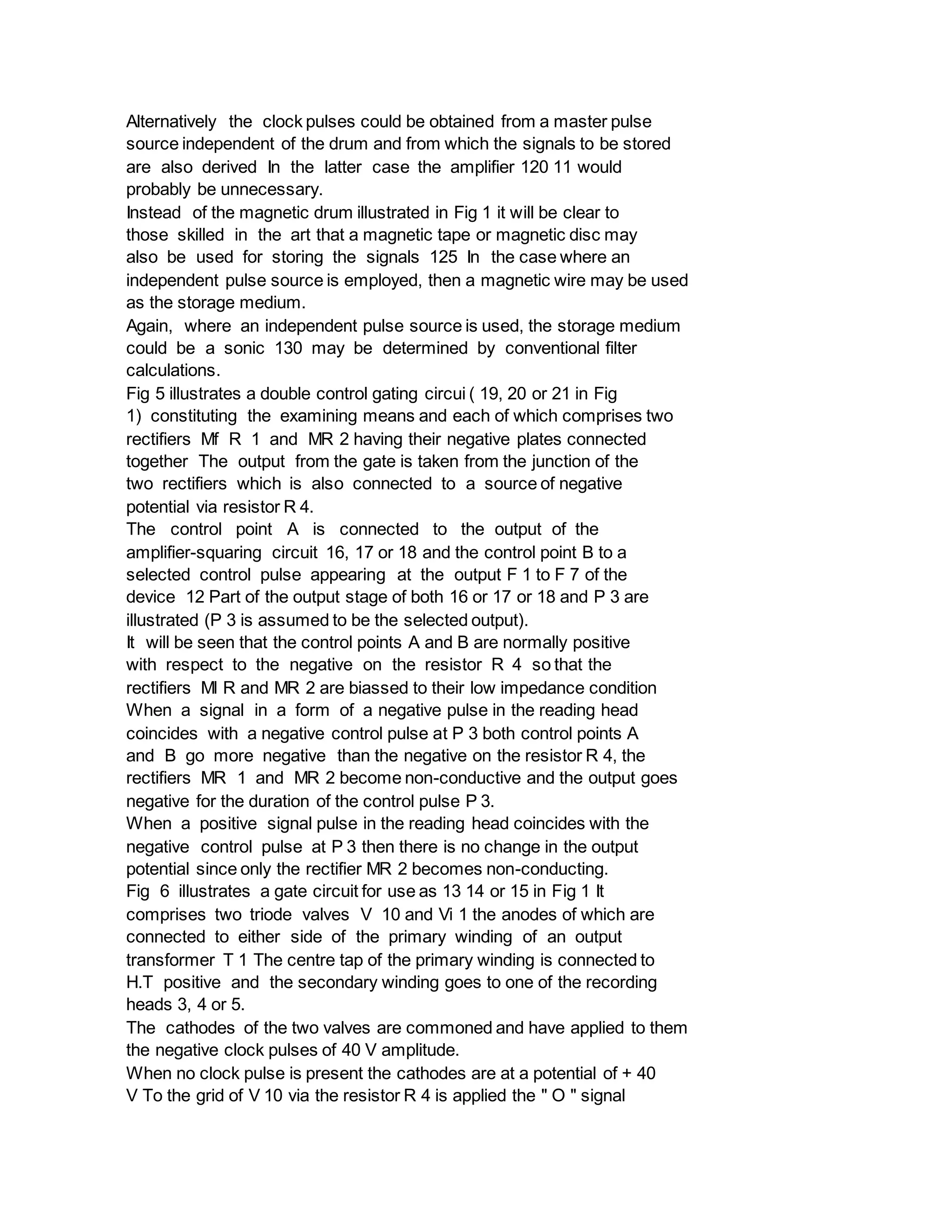 Alternatively the clock pulses could be obtained from a master pulse
source independent of the drum and from which the signals to be stored
are also derived In the latter case the amplifier 120 11 would
probably be unnecessary.
Instead of the magnetic drum illustrated in Fig 1 it will be clear to
those skilled in the art that a magnetic tape or magnetic disc may
also be used for storing the signals 125 In the case where an
independent pulse source is employed, then a magnetic wire may be used
as the storage medium.
Again, where an independent pulse source is used, the storage medium
could be a sonic 130 may be determined by conventional filter
calculations.
Fig 5 illustrates a double control gating circui ( 19, 20 or 21 in Fig
1) constituting the examining means and each of which comprises two
rectifiers Mf R 1 and MR 2 having their negative plates connected
together The output from the gate is taken from the junction of the
two rectifiers which is also connected to a source of negative
potential via resistor R 4.
The control point A is connected to the output of the
amplifier-squaring circuit 16, 17 or 18 and the control point B to a
selected control pulse appearing at the output F 1 to F 7 of the
device 12 Part of the output stage of both 16 or 17 or 18 and P 3 are
illustrated (P 3 is assumed to be the selected output).
It will be seen that the control points A and B are normally positive
with respect to the negative on the resistor R 4 so that the
rectifiers Ml R and MR 2 are biassed to their low impedance condition
When a signal in a form of a negative pulse in the reading head
coincides with a negative control pulse at P 3 both control points A
and B go more negative than the negative on the resistor R 4, the
rectifiers MR 1 and MR 2 become non-conductive and the output goes
negative for the duration of the control pulse P 3.
When a positive signal pulse in the reading head coincides with the
negative control pulse at P 3 then there is no change in the output
potential since only the rectifier MR 2 becomes non-conducting.
Fig 6 illustrates a gate circuit for use as 13 14 or 15 in Fig 1 It
comprises two triode valves V 10 and Vi 1 the anodes of which are
connected to either side of the primary winding of an output
transformer T 1 The centre tap of the primary winding is connected to
H.T positive and the secondary winding goes to one of the recording
heads 3, 4 or 5.
The cathodes of the two valves are commoned and have applied to them
the negative clock pulses of 40 V amplitude.
When no clock pulse is present the cathodes are at a potential of + 40
V To the grid of V 10 via the resistor R 4 is applied the " O " signal
 