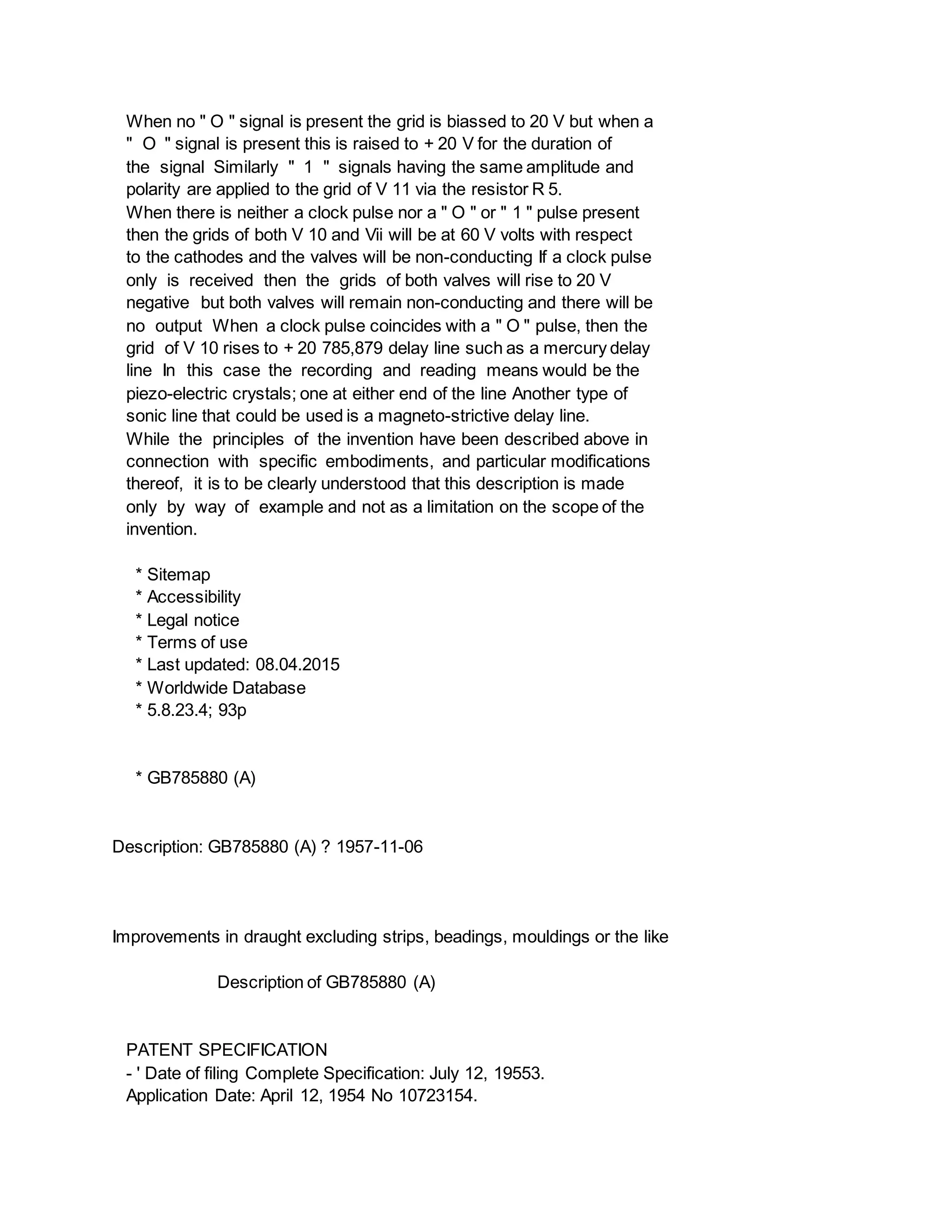 When no " O " signal is present the grid is biassed to 20 V but when a
" O " signal is present this is raised to + 20 V for the duration of
the signal Similarly " 1 " signals having the same amplitude and
polarity are applied to the grid of V 11 via the resistor R 5.
When there is neither a clock pulse nor a " O " or " 1 " pulse present
then the grids of both V 10 and Vii will be at 60 V volts with respect
to the cathodes and the valves will be non-conducting If a clock pulse
only is received then the grids of both valves will rise to 20 V
negative but both valves will remain non-conducting and there will be
no output When a clock pulse coincides with a " O " pulse, then the
grid of V 10 rises to + 20 785,879 delay line such as a mercury delay
line In this case the recording and reading means would be the
piezo-electric crystals; one at either end of the line Another type of
sonic line that could be used is a magneto-strictive delay line.
While the principles of the invention have been described above in
connection with specific embodiments, and particular modifications
thereof, it is to be clearly understood that this description is made
only by way of example and not as a limitation on the scope of the
invention.
* Sitemap
* Accessibility
* Legal notice
* Terms of use
* Last updated: 08.04.2015
* Worldwide Database
* 5.8.23.4; 93p
* GB785880 (A)
Description: GB785880 (A) ? 1957-11-06
Improvements in draught excluding strips, beadings, mouldings or the like
Description of GB785880 (A)
PATENT SPECIFICATION
- ' Date of filing Complete Specification: July 12, 19553.
Application Date: April 12, 1954 No 10723154.
 