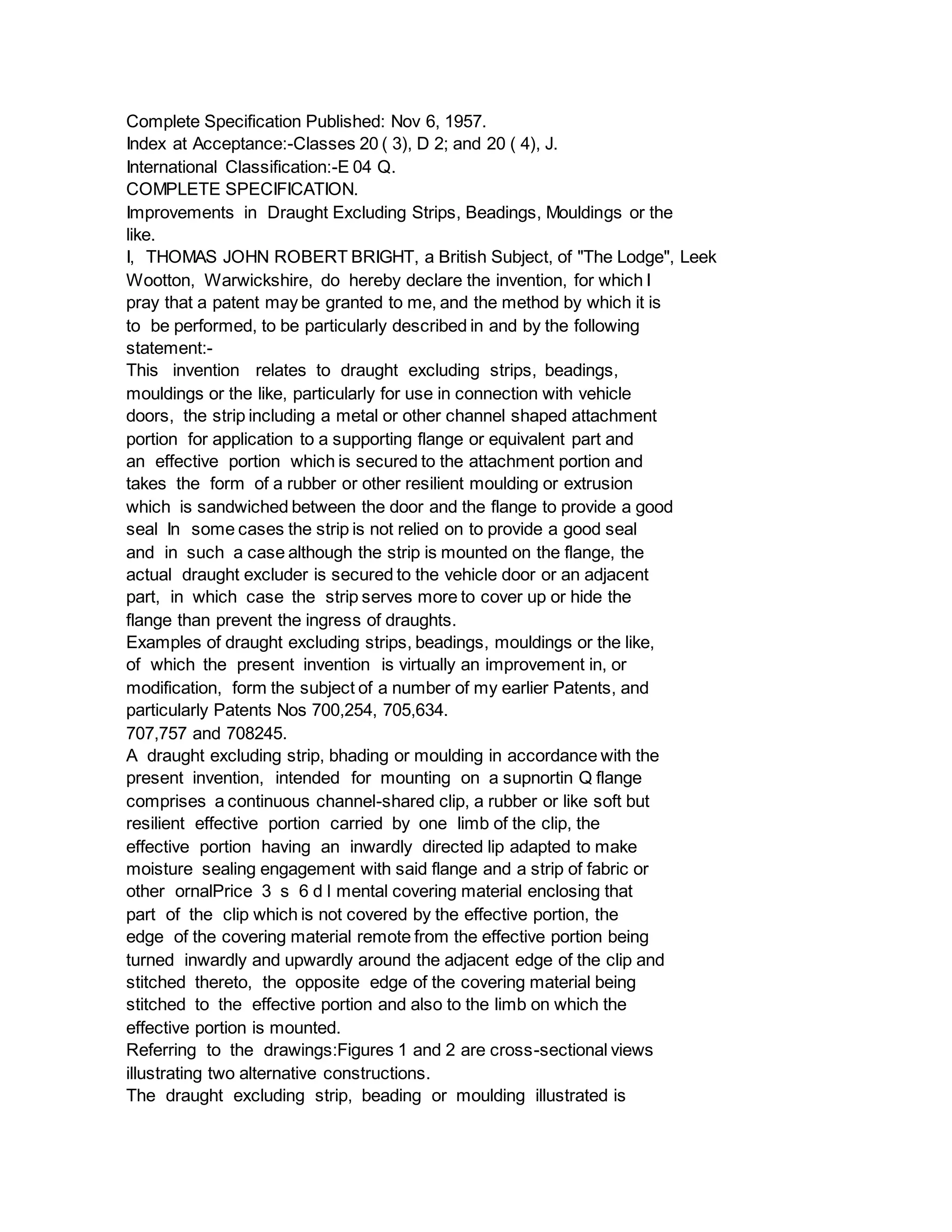 Complete Specification Published: Nov 6, 1957.
Index at Acceptance:-Classes 20 ( 3), D 2; and 20 ( 4), J.
International Classification:-E 04 Q.
COMPLETE SPECIFICATION.
Improvements in Draught Excluding Strips, Beadings, Mouldings or the
like.
I, THOMAS JOHN ROBERT BRIGHT, a British Subject, of "The Lodge", Leek
Wootton, Warwickshire, do hereby declare the invention, for which I
pray that a patent may be granted to me, and the method by which it is
to be performed, to be particularly described in and by the following
statement:-
This invention relates to draught excluding strips, beadings,
mouldings or the like, particularly for use in connection with vehicle
doors, the strip including a metal or other channel shaped attachment
portion for application to a supporting flange or equivalent part and
an effective portion which is secured to the attachment portion and
takes the form of a rubber or other resilient moulding or extrusion
which is sandwiched between the door and the flange to provide a good
seal In some cases the strip is not relied on to provide a good seal
and in such a case although the strip is mounted on the flange, the
actual draught excluder is secured to the vehicle door or an adjacent
part, in which case the strip serves more to cover up or hide the
flange than prevent the ingress of draughts.
Examples of draught excluding strips, beadings, mouldings or the like,
of which the present invention is virtually an improvement in, or
modification, form the subject of a number of my earlier Patents, and
particularly Patents Nos 700,254, 705,634.
707,757 and 708245.
A draught excluding strip, bhading or moulding in accordance with the
present invention, intended for mounting on a supnortin Q flange
comprises a continuous channel-shared clip, a rubber or like soft but
resilient effective portion carried by one limb of the clip, the
effective portion having an inwardly directed lip adapted to make
moisture sealing engagement with said flange and a strip of fabric or
other ornalPrice 3 s 6 d l mental covering material enclosing that
part of the clip which is not covered by the effective portion, the
edge of the covering material remote from the effective portion being
turned inwardly and upwardly around the adjacent edge of the clip and
stitched thereto, the opposite edge of the covering material being
stitched to the effective portion and also to the limb on which the
effective portion is mounted.
Referring to the drawings:Figures 1 and 2 are cross-sectional views
illustrating two alternative constructions.
The draught excluding strip, beading or moulding illustrated is
 