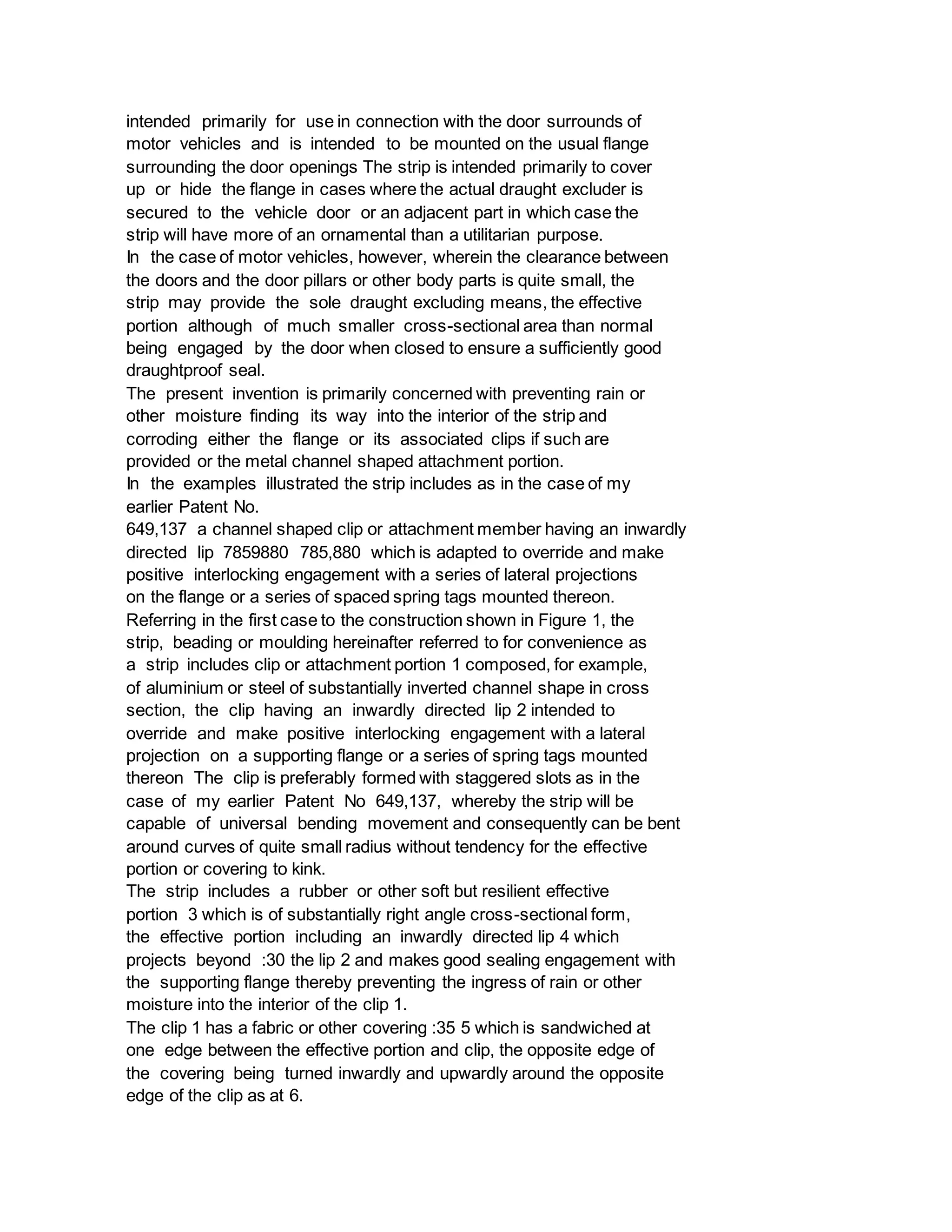 intended primarily for use in connection with the door surrounds of
motor vehicles and is intended to be mounted on the usual flange
surrounding the door openings The strip is intended primarily to cover
up or hide the flange in cases where the actual draught excluder is
secured to the vehicle door or an adjacent part in which case the
strip will have more of an ornamental than a utilitarian purpose.
In the case of motor vehicles, however, wherein the clearance between
the doors and the door pillars or other body parts is quite small, the
strip may provide the sole draught excluding means, the effective
portion although of much smaller cross-sectional area than normal
being engaged by the door when closed to ensure a sufficiently good
draughtproof seal.
The present invention is primarily concerned with preventing rain or
other moisture finding its way into the interior of the strip and
corroding either the flange or its associated clips if such are
provided or the metal channel shaped attachment portion.
In the examples illustrated the strip includes as in the case of my
earlier Patent No.
649,137 a channel shaped clip or attachment member having an inwardly
directed lip 7859880 785,880 which is adapted to override and make
positive interlocking engagement with a series of lateral projections
on the flange or a series of spaced spring tags mounted thereon.
Referring in the first case to the construction shown in Figure 1, the
strip, beading or moulding hereinafter referred to for convenience as
a strip includes clip or attachment portion 1 composed, for example,
of aluminium or steel of substantially inverted channel shape in cross
section, the clip having an inwardly directed lip 2 intended to
override and make positive interlocking engagement with a lateral
projection on a supporting flange or a series of spring tags mounted
thereon The clip is preferably formed with staggered slots as in the
case of my earlier Patent No 649,137, whereby the strip will be
capable of universal bending movement and consequently can be bent
around curves of quite small radius without tendency for the effective
portion or covering to kink.
The strip includes a rubber or other soft but resilient effective
portion 3 which is of substantially right angle cross-sectional form,
the effective portion including an inwardly directed lip 4 which
projects beyond :30 the lip 2 and makes good sealing engagement with
the supporting flange thereby preventing the ingress of rain or other
moisture into the interior of the clip 1.
The clip 1 has a fabric or other covering :35 5 which is sandwiched at
one edge between the effective portion and clip, the opposite edge of
the covering being turned inwardly and upwardly around the opposite
edge of the clip as at 6.
 