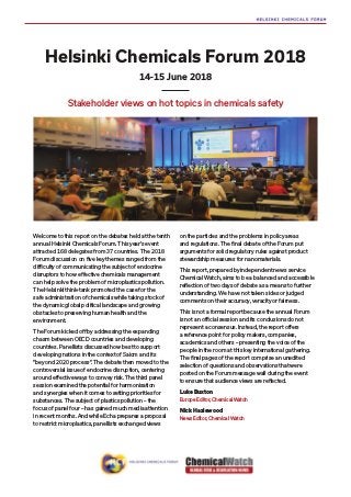 Helsinki Chemicals Forum 2018
Stakeholder views on hot topics in chemicals safety
14-15 June 2018
Welcome to this report on the debates held at the tenth
annual Helsinki Chemicals Forum. This year’s event
attracted 168 delegates from 37 countries. The 2018
Forum discussion on five key themes ranged from the
difficulty of communicating the subject of endocrine
disruptors to how effective chemicals management
can help solve the problem of microplastics pollution.
The Helsinki think-tank promoted the case for the
safe administration of chemicals while taking stock of
the dynamic global political landscape and growing
obstacles to preserving human health and the
environment.
The Forum kicked off by addressing the expanding
chasm between OECD countries and developing
countries. Panellists discussed how best to support
developing nations in the context of Saicm and its
“beyond 2020 process”. The debate then moved to the
controversial issue of endocrine disruption, centering
around effective ways to convey risk. The third panel
session examined the potential for harmonisation
and synergies when it comes to setting priorities for
substances. The subject of plastics pollution – the
focus of panel four – has gained much media attention
in recent months. And while Echa prepares a proposal
to restrict microplastics, panellists exchanged views
on the particles and the problems in policy areas
and regulations. The final debate of the Forum put
arguments for solid regulatory rules against product
stewardship measures for nanomaterials.
This report, prepared by independent news service
Chemical Watch, aims to be a balanced and accessible
reflection of two days of debate as a means to further
understanding. We have not taken sides or judged
comments on their accuracy, veracity or fairness.
This is not a formal report because the annual Forum
is not an official session and its conclusions do not
represent a consensus. Instead, the report offers
a reference point for policy makers, companies,
academics and others – presenting the voice of the
people in the room at this key international gathering.
The final pages of the report comprise an unedited
selection of questions and observations that were
posted on the Forum message wall during the event
to ensure that audience views are reflected.
Luke Buxton
Europe Editor, Chemical Watch
Nick Hazlewood
News Editor, Chemical Watch
 