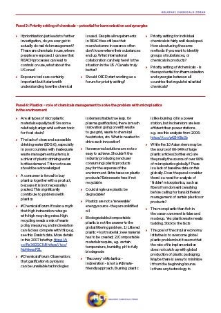 Panel 3: Priority setting of chemicals – potential for harmonisation and synergies
»» If prioritisation just leads to further
investigation, do you ever get to
actually do real risk management?
These are chemicals in use, where
people are exposed. I can see that
REACH processes can lead to
controls on use, what about the
US ones?
»» Exposure tools are certainly
important but it starts with
understanding how the chemical
is used. Despite all requirements
in REACH we still see that
manufacturers in essence often
don’t know where their substances
end up. What international
collaboration can help here? Is the
situation in the US / Canada truly
better?
»» Should OECD start working as a
forum for priority setting?
»» Priority setting for individual
chemicals is fairly well developed.
How about using the same
methods if you want to identify
groups of substances, or
chemicals in products?
»» Priority setting of #chemicals - is
there potential for #harmonisation
and synergies between all
countries that regulate industrial
chemicals?
»» Are all types of microplastic
materials equally bad? Sre some
relatively benign while others toxic
for food chain?
»» The lack of clean and accessible
drinking water (SDG 6), especially
in poor countries with inadequate
waste management systems, is
a driver of plastic drinking water
bottles demand. This root cause
should be acknowledged
»» A consumer is forced to buy
plastics together with a product,
because it is (not necessarily)
packed. This significantly
contribute to problems with
plastics
»» #ChemicalsForum It’s also a myth
that high incineration rates go
with high recycling rates. High
recycling needs a mix of waste
policy measures, and incineration
can & does compete with this; e.g.
see this Danish data. More details
in this 2007 briefing: https://t.
co/Rs36DGClU8 https://t.co/
NpNjwsxPZL
»» #ChemicalsForum Observation:
that gasification & pyrolysis
can be unreliable technologies
is demonstrably true (esp. for
plasma gasification), there is much
innovation going on with waste
to gas grid, waste to chemical
feedstocks, etc. What is needed to
drive such innovation?
»» It seems real solutions are not so
easy to achieve. Shouldn’t the
industry producing (end user
consuming) plastic products
pay for the expense of the
environment. Extra taxes on plastic
products? Extra waste fees if not
recyclable
»» Could single use plastic be
degradable?
»» Plastics are not a ‘renewable’
energy source - they are solidified
oil
»» Biodegradable/compostable
plastic is not the answer to the
global littering problem. 1) Littered
plastic = lost material; new material
has to be created; 2) Compostable
materials require, e.g. certain
temperature, humidity, pH to fully
biodegrade
»» ’Recovery’ of #plastics -
incineration - is not a #climate-
friendly approach. Burning plastic
is like burning oil in a power
station, but incinerators are less
efficient than power stations.
e.g. see this analysis from 2006:
https://t.co/z4ZH6IlaSb
»» While the 10 Asian rivers may be
the source of 88-94% of large
plastic articles (bottles etc) are
they really the source of over 88%
of microplastics globally? There
is a lack of baseline data on this
globally. Does the panel consider
there is a need for analysis of
‘hidden’ microplastics, such as
fibers from domestic washing
before calling for bans/different
management of certain plastics or
products?
»» The more plastic than fish in
the ocean comment is false and
made up. Yes plastic waste needs
tackling. Stick to the facts
»» The goal of the circular economy
initiative is to overcome global
plastic problem but it seems that
the rate of its implementation
does not catch up with global
production of plastic packaging.
Maybe there is a way to minimise
it from the beginning/source.
Is there any technology to
Panel 4: Plastics − role of chemicals management to solve the problem with microplastics
in the environment
 