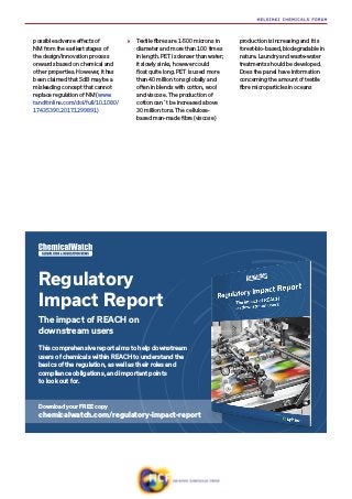 possible adverse effects of
NM from the earliest stages of
the design/innovation process
onwards based on chemical and
other properties. However, it has
been claimed that SdB may be a
misleading concept that cannot
replace regulation of NM (www.
tandfonline.com/doi/full/10.1080/
17435390.2017.1299891)
»» Textile fibres are 1-500 microns in
diameter and more than 100 times
in length. PET is denser than water;
it slowly sinks, however could
float quite long. PET is used more
than 40 million tons globally and
often in blends with cotton, wool
and viscose. The production of
cotton can´t be increased above
30 million tons. The cellulose-
based man-made fibre (viscose)
production is increasing and it is
forest-bio-based, biodegradable in
nature. Laundry and waste-water
treatments should be developed.
Does the panel have information
concerning the amount of textile
fibre microparticles in oceans
This comprehensive report aims to help downstream
users of chemicals within REACH to understand the
basics of the regulation, as well as their roles and
compliance obligations, and important points
to look out for.
Regulatory
Impact Report
The impact of REACH on
downstream users
Download your FREE copy
chemicalwatch.com/regulatory-impact-report
 