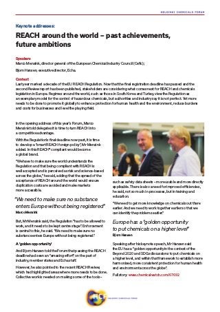 In the opening address of this year’s Forum, Marco
Mensink told delegates it is time to turn REACH into
a competitive advantage.
With the Regulation’s final deadline now past, it is time
to develop a “smart REACH foreign policy”, Mr Mensink
added. In this REACH® compliant would become
a global brand.
“We have to make sure the world understands the
Regulation and that being compliant with REACH is
well accepted and is perceived as risk and science-based
across the globe,” he said, adding that the spread of the
acceptance of REACH around the world would ensure
duplication costs are avoided and make markets
more accessible.
But, Mr Mensink said, the Regulation “has to be allowed to
work, and it needs to be kept centre stage”. Enforcement
is central to this, he said. “We need to make sure no
substance enters Europe without being registered.”
A ‘golden opportunity’
And Bjorn Hansen told the Forum that passing the REACH
deadline had seen an “amazing effort” on the part of
industry, member states and Echa staff.
However, he also pointed to the recent REACH Review,
which had highlighted areas where more needs to be done.
Collective work is needed on making some of the tools –
such as safety data sheets – more usable and more directly
applicable. There is also a need for improved efficiencies,
he said, not so much in processes, but in training and
education.
“We need to get more knowledge on chemicals out there
earlier. And we need to work together earlier so that we
can identify the problems earlier.”
Speaking after his keynote speech, Mr Hansen said
the EU has a “golden opportunity in the context of the
Beyond 2020 and SDGs discussions to put chemicals on
a higher level, and within that framework to establish more
harmonised, more consistent protection for human health
and environment across the globe”.
Full story: www.chemicalwatch.com/67692
Keynote addresses:
REACH around the world – past achievements,
future ambitions
Speakers
Marco Mensink, director general of the European Chemical Industry Council (Cefic);
Bjorn Hansen, executive director, Echa.
Context
Last year marked a decade of the EU REACH Regulation. Now that the final registration deadline has passed and the
second Review report has been published, stakeholders are considering what comes next for REACH and chemicals
legislation in Europe. Regimes around the world, such as those in South Korea and Turkey, view the Regulation as
an exemplary model for the control of hazardous chemicals, but authorities and industry say it is not perfect. Yet more
needs to be done to promote it globally to enhance protection for human health and the environment, reduce burdens
and costs for businesses and level the playing field.
Europe has a “golden opportunity
to put chemicals on a higher level”
Bjorn Hansen
“We need to make sure no substance
enters Europe without being registered”
Marco Mensink
 