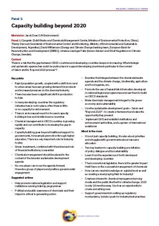 Key points
•	 Rapid population growth, coupled with a shift from rural
to urban areas has seen growing demand for products
and increased pressure on the chemical industry
•	 There has also been a significant shift in production
to Asia
•	 In many developing countries the regulatory
infrastructure is not in place; often there is little
or no capacity for enforcement
•	 There is an increased need for focused capacity
building in low and middle income countries
•	 Chemical management in OECD countries is growing
rapidly and can contribute to increasing the gap in
capacity
•	 Capacity building goes beyond traditional support to
governments, for example promotion through higher
education. There is a very important role for industry
to play
•	 Green investment, combined with the enhanced role
of financial institutions, is essential
•	 Chemicals management should be placed in the
context of the broader sustainable development
agenda
•	 No one player can move the agenda forward.
It needs a group of players and positive governmental
engagement
Suggested actions
•	 Help promote national legislation and support
institutions running training programmes
•	 Political and public awareness of chemicals and their
impact is critical to generating action
•	 Examine the linkages between the chemicals/waste
agenda and the climate change, biodiversity, agriculture
and food agenda, etc.
•	 Promote the use of hazard/risk information developed
in national/regional programmes and use them to build
on OECD standards
•	 Make chemicals management integral to the green
economy and sustainability
•	 Use the sustainable development goals – Saicm and
“Beyond 2020” – to create a framework and seize the
opportunity they present
•	 Implement GHS and establish institutions and
enforcement authorities, and a system of international
assistance
Mood in the room
•	 It is not just capacity building, it is also about priorities
and struggles with governments about resource
allocation
•	 Two key barriers to capacity building are initiation
of policy dialogue and its sustainability
•	 Learn from the experiences of both developed
and developing countries
•	 The more national legislation there is the greater impact
it will have on the successful management of chemicals
•	 How can we create knowledge on a global level as well
as creating a level playing field for industry?
•	 Create an interest in chemical management among
media and the public like that for climate change. 2020
is only 18 months away. Use it as an opportunity to
create something new
•	 Support governments in setting up regulatory
mechanisms, but also push for industry best practices
Panel 1:
Capacity building beyond 2020
Moderator: Jacob Duer (UN Environment)
Panel: Li Cangmin (Solid Waste and Chemicals Management Center, Ministry of Environmental Protection, China);
Thierry Decoud (Secretariat of Environmental Control and Monitoring, Ministry of Environmental and Sustainable
Development, Argentina); David Williamson (Energy and Climate Change banking team, European Bank for
Reconstruction and Development (EBRD)); Johanna Lissinger Peitz (Senior Advisor and Chief Negotiator on Climate
Change, Sweden).
Context:
There is a risk that the gap between OECD countries and developing countries keeps on increasing. What strategic
and systematic approaches could be put in place to support developing countries in particular in the context
of Saicm and its ”beyond 2020 process”?
 