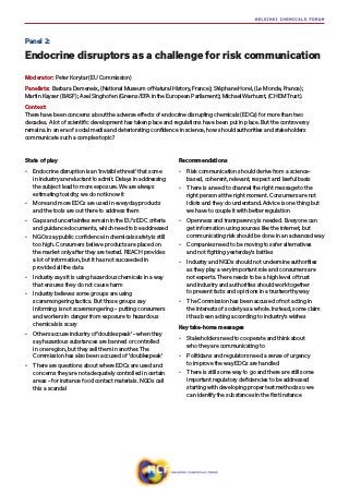 State of play
•	 Endocrine disruption is an ‘invisible threat’ that some
in industry are reluctant to admit. Delays in addressing
the subject lead to more exposure. We are always
estimating toxicity; we do not know it
•	 More and more EDCs are used in everyday products
and the tools are out there to address them
•	 Gaps and uncertainties remain in the EU’s EDC criteria
and guidance documents, which need to be addressed
•	 NGOs say public confidence in chemicals safety is still
too high. Consumers believe products are placed on
the market only after they are tested. REACH provides
a lot of information, but it has not succeeded in
provided all the data
•	 Industry says it is using hazardous chemicals in a way
that ensures they do not cause harm
•	 Industry believes some groups are using
scaremongering tactics. But those groups say
informing is not scaremongering – putting consumers
and workers in danger from exposure to hazardous
chemicals is scary
•	 Others accuse industry of ‘doublespeak’ – when they
say hazardous substances are banned or controlled
in one region, but they sell them in another. The
Commission has also been accused of ‘doublespeak’
•	 There are questions about where EDCs are used and
concerns they are not adequately controlled in certain
areas – for instance food contact materials. NGOs call
this a scandal
Recommendations
•	 Risk communication should derive from a science-
based, coherent, relevant, respect and lawful basis
•	 There is a need to channel the right message to the
right person at the right moment. Consumers are not
idiots and they do understand. Advice is one thing but
we have to couple it with better regulation
•	 Openness and transparency is needed. Everyone can
get information using sources like the internet, but
communicating risk should be done in an advanced way
•	 Companies need to be moving to safer alternatives
and not fighting yesterday’s battles
•	 Industry and NGOs should not undermine authorities
as they play a very important role and consumers are
not experts. There needs to be a high level of trust
and industry and authorities should work together
to present facts and opinions in a trustworthy way
•	 The Commission has been accused of not acting in
the interests of society as a whole. Instead, some claim
it has been acting according to industry’s wishes
Key take-home messages
•	 Stakeholders need to cooperate and think about
who they are communicating to
•	 Politicians and regulators need a sense of urgency
to improve the way EDCs are handled
•	 There is still some way to go and there are still some
important regulatory deficiencies to be addressed
starting with developing proper test methods so we
can identify the substances in the first instance
Panel 2:
Endocrine disruptors as a challenge for risk communication
Moderator: Peter Korytar (EU Commission)
Panelists: ​Barbara Demeneix, (National Museum of Natural History, France); Stéphane Horel, (Le Monde, France​);
Martin Kayser (BASF); Axel Singhofen (Greens/EFA in the European Parliament​); Michael Warhurst, (CHEM Trust)​.
Context:
There have been concerns about the adverse effects of endocrine disrupting chemicals (EDCs) for more than two
decades. A lot of scientific development has taken place and regulations have been put in place. But the controversy
remains. In an era of social media and deteriorating confidence in science, how should authorities and stakeholders
communicate such a complex topic?
 