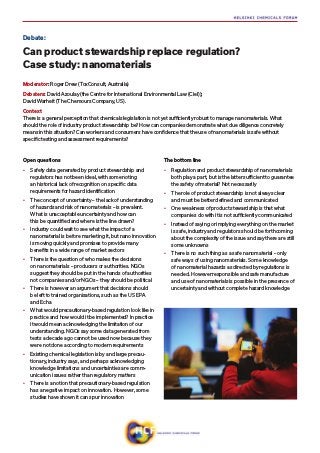 Open questions
•	 Safety data generated by product stewardship and
regulators has not been ideal, with some noting
an historical lack of recognition on specific data
requirements for hazard identification
•	 The concept of uncertainty – the lack of understanding
of hazards and risk of nanomaterials – is prevalent.
What is unacceptable uncertainty and how can
this be quantified and where is the line drawn?
•	 Industry could wait to see what the impact of a
nanomaterial is before marketing it, but nano innovation
is moving quickly and promises to provide many
benefits in a wide range of market sectors
•	 There is the question of who makes the decisions
on nanomaterials – producers or authorities. NGOs
suggest they should be put in the hands of authorities
not companies and/or NGOs – they should be political
•	 There is however an argument that decisions should
be left to trained organisations, such as the US EPA
and Echa
•	 What would precautionary-based regulation look like in
practice and how would it be implemented? In practice
it would mean acknowledging the limitation of our
understanding. NGOs say some data generated from
tests a decade ago cannot be used now because they
were not done according to modern requirements
•	 Existing chemical legislation is by and large precau-
tionary, industry says, and perhaps acknowledging
knowledge limitations and uncertainties are comm-
unication issues rather than regulatory matters
•	 There is a notion that precautionary-based regulation
has a negative impact on innovation. However, some
studies have shown it can spur innovation
The bottom line
•	 Regulation and product stewardship of nanomaterials
both play a part, but is the latter sufficient to guarantee
the safety of material? Not necessarily
•	 The role of product stewardship is not always clear
and must be better defined and communicated
•	 One weakness of product stewardship is that what
companies do with it is not sufficiently communicated
•	 Instead of saying or implying everything on the market
is safe, industry and regulators should be forthcoming
about the complexity of the issue and say there are still
some unknowns
•	 There is no such thing as a safe nanomaterial – only
safe ways of using nanomaterials. Some knowledge
of nanomaterial hazards as directed by regulations is
needed. However responsible and safe manufacture
and use of nanomaterials is possible in the presence of
uncertainty and without complete hazard knowledge
Debate:
Can product stewardship replace regulation?
Case study: nanomaterials
Moderator: Roger Drew (ToxConsult, Australia)
Debaters:​David Azoulay (the Centre for International Environmental Law (Ciel));​
David Warheit (The Chemours Company, US).
Context
There is a general perception that chemicals legislation is not yet sufficiently robust to manage nanomaterials. What
should the role of industry product stewardship be? How can companies demonstrate what due diligence concretely
means in this situation? Can workers and consumers have confidence that the use of nanomaterials is safe without
specific testing and assessment requirements?
 