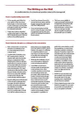»» To the capacity panel: What it is
your opinion of the role of new
technologies on chemical safety?
Could a mobile app scanning GHS
pictograms, giving safe use advice
to consumers be useful?
»» Thierry Decoud from Argentina
confirms their wish to comply with
OECD standards has put chemical
safety on the political agenda
»» Jacob Duer stresses the need to
ensure that those nations with the
biggest need get the right help to
stop them falling behind
»» How can developing countries
work to reduce the gap in chemical
management and have the same
options as developed countries to
find investors?
»» “We have a responsibility to
create an interest” in #chemicals
management among the media
and the public like there is in
#climatechange: comment from
Johanna Lissinger, Swedish
climate negotiator speaking at
#ChemicalsForum in Helsinki
Panel 1: Capacity building beyond 2020
Panel 2: Endocrine disruptors as a challenge for risk communication
»» Risk communication on endocrine
disruptors is challenging. How
to communicate about such a
complex topic?
»» The WHO/IIPCS definition of an
EDC requires that a chemical
interfere with endocrine function
and as a consequence of that
interference it causes an adverse
health effect. In essence, it makes
an important distinction between
mere endocrine activity and true
endocrine disruption. Too often,
chemicals are listed as EDCs when
they are merely endocrine active.
How do we ensure this definition
is employed in effective risk
communication with the public?
»» Experts writing about effective risk
communication emphasize that
messages should be delivered
humbly, and openly acknowledge
uncertainties and credible
alternative viewpoints. Could
each of you please take a minute
to 1) tell the audience where you
believe there is uncertainty within
your own opinion on EDCs; and 2)
restate some aspect of a differing
or competing opinion to your
own that you would, in the spirit
of humility, acknowledge may
actually have some merit?
»» What specific challenges do you
see social media is creating for
communicating about EDCs?
»» I would like to know how to
increase public knowledge (risk
communication) from other
countries experiences since there
are increasing products and
processes using chemical in the
market. Some products already
have labels, however the public
does not know how to read it
and handle it properly. Increasing
chemicals used in product and
process will increase waste
containing hazardous substance.
And, in terms of EPR, it is not well
carried out by industry. Is there
any regulation or guideline on
public risk communication, and is
there guidelines on method and
technique available to eliminate/
dispose of hazardous waste from
industrial waste and medical waste
that is feasible in a developing
country such Indonesia? Right
now we incinerate waste. And
in addition, I would like to know
under what codes in hazardous
waste list is soil contaminated by
oil classified and what is the major
criteria for soil that is considered
safe to be disposed into the
environment
»» REACH for sure provides many
data as Martin says but what’s
the panel’s view on the data
requirements to identify EDs?
Should these be revisited?
»» What is Martin Kaysers view on the
Dietrich et al paper? Do you see it
as good risk communication? Or
do you recognize it as flawed?
The Writing on the Wall
An unedited selection of comments and questions raised on the message wall
 