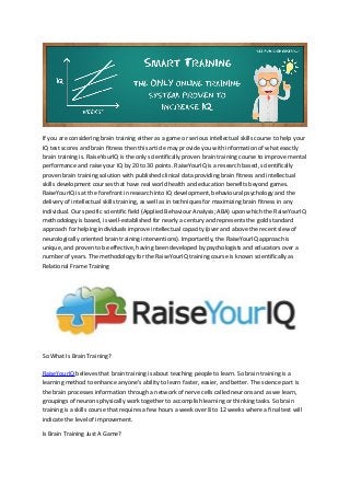 If you are considering brain training either as a game or serious intellectual skills course to help your 
IQ test scores and brain fitness then this article may provide you with information of what exactly 
brain training is. RaiseYourIQ is the only scientifically proven brain training course to improve mental 
performance and raise your IQ by 20 to 30 points. RaiseYourIQ is a research based, scientifically 
proven brain training solution with published clinical data providing brain fitness and intellectual 
skills development courses that have real world health and education benefits beyond games. 
RaiseYourIQ is at the forefront in research into IQ development, behavioural psychology and the 
delivery of intellectual skills training, as well as in techniques for maximizing brain fitness in any 
individual. Our specific scientific field (Applied Behaviour Analysis; ABA) upon which the RaiseYourIQ 
methodology is based, is well-established for nearly a century and represents the gold standard 
approach for helping individuals improve intellectual capacity (over and above the recent slew of 
neurologically oriented brain training interventions). Importantly, the RaiseYourIQ approach is 
unique, and proven to be effective, having been developed by psychologists and educators over a 
number of years. The methodology for the RaiseYourIQ training course is known scientifically as 
Relational Frame Training 
So What Is Brain Training? 
RaiseYourIQ believes that brain training is about teaching people to learn. So brain training is a 
learning method to enhance anyone's ability to learn faster, easier, and better. The science part is 
the brain processes information through a network of nerve cells called neurons and as we learn, 
groupings of neurons physically work together to accomplish learning or thinking tasks. So brain 
training is a skills course that requires a few hours a week over 8 to 12 weeks where a final test will 
indicate the level of improvement. 
Is Brain Training Just A Game? 
 
