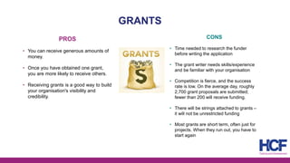 GRANTS
PROS
• You can receive generous amounts of
money.
• Once you have obtained one grant,
you are more likely to receive others.
• Receiving grants is a good way to build
your organisation's visibility and
credibility.
CONS
• Time needed to research the funder
before writing the application
• The grant writer needs skills/experience
and be familiar with your organisation
• Competition is fierce, and the success
rate is low. On the average day, roughly
2,700 grant proposals are submitted;
fewer than 200 will receive funding.
• There will be strings attached to grants –
it will not be unrestricted funding
• Most grants are short term, often just for
projects. When they run out, you have to
start again
 