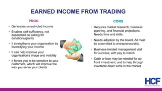 EARNED INCOME FROM TRADING
PROS
• Generates unrestricted income
• Enables self-sufficiency, not
dependent on asking for
donations/grants
• It strengthens your organisation by
diversifying your income
• It can help improve your
organisation's image and visibility
• It forces you to be sensitive to your
customers, which will improve the
way you serve your clients
CONS
• Requires market research, business
planning, and financial projections.
Needs time and skills.
• Needs adoption by the board. All must
be committed to entrepreneurship.
• Business-minded management vital
for success; with pay to match
• Cash or loan may be needed for up
front investment, and to help through
inevitable down turns in the market
 