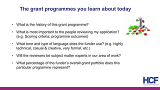 The grant programmes you learn about today
• What is the history of this grant programme?
• What is most important to the people reviewing my application?
(e.g. Scoring criteria; programme outcomes)
• What tone and type of language does the funder use? (e.g. highly
technical, casual & creative, very formal, etc.)
• Will the reviewers be subject matter experts in our area of work?
• What percentage of the funder’s overall grant portfolio does this
particular programme represent?
 