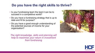 Do you have the right skills to thrive?
• Is your fundraising team the best it can be to
succeed in a competitive world?
• Do you have a fundraising strategy that is up to
date and fit for purpose?
• Do you have a good enough understanding of
the potential sources of income for your
organisation?
The right knowledge, skills and planning will
help to maximise your return in investment
from fundraising
 