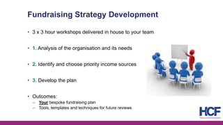 Fundraising Strategy Development
• 3 x 3 hour workshops delivered in house to your team
• 1. Analysis of the organisation and its needs
• 2. Identify and choose priority income sources
• 3. Develop the plan
• Outcomes:
‒ Your bespoke fundraising plan
‒ Tools, templates and techniques for future reviews
 
