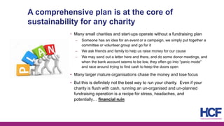 A comprehensive plan is at the core of
sustainability for any charity
• Many small charities and start-ups operate without a fundraising plan
‒ Someone has an idea for an event or a campaign, we simply put together a
committee or volunteer group and go for it
‒ We ask friends and family to help us raise money for our cause
‒ We may send out a letter here and there, and do some donor meetings, and
when the bank account seems to be low, they often go into “panic mode”
and race around trying to find cash to keep the doors open
• Many larger mature organisations chase the money and lose focus
• But this is definitely not the best way to run your charity. Even if your
charity is flush with cash, running an un-organised and un-planned
fundraising operation is a recipe for stress, headaches, and
potentially… financial ruin
 