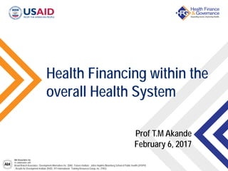 Abt Associates Inc.
In collaboration with:
Broad Branch Associates | Development Alternatives Inc. (DAI) | Futures Institute | Johns Hopkins Bloomberg School of Public Health (JHSPH)
| Results for Development Institute (R4D) | RTI International | Training Resources Group, Inc. (TRG)
Health Financing within the
overall Health System
Prof T.M Akande
February 6, 2017
 