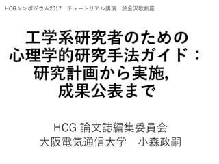 工学系研究者のための
心理学的研究手法ガイド：
研究計画から実施，
成果公表まで
HCG 論文誌編集委員会
大阪電気通信大学 小森政嗣
HCGシンポジウム2017 チュートリアル講演 於金沢歌劇座
 