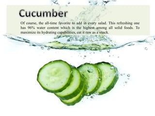 Of course, the all-time favorite to add in every salad. This refreshing one
has 96% water content which is the highest among all solid foods. To
maximize its hydrating capabilities, eat it raw as a snack.
 