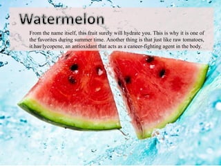 From the name itself, this fruit surely will hydrate you. This is why it is one of
the favorites during summer time. Another thing is that just like raw tomatoes,
it has lycopene, an antioxidant that acts as a cancer-fighting agent in the body.
 