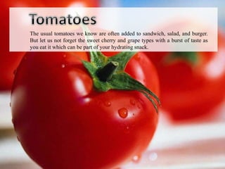 The usual tomatoes we know are often added to sandwich, salad, and burger.
But let us not forget the sweet cherry and grape types with a burst of taste as
you eat it which can be part of your hydrating snack.
 