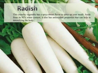 This crunchy vegetable has a spicy-sweet flavor to spice up your meals. Aside
from its 95% water content, it also has antioxidant properties that can help in
detoxifying the body.
 