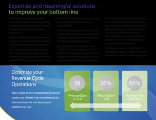 38
Average Days
in A/R
36%
Reduction in
A/R
95%
Average Net
Collections
Expertise and meaningful solutions
to improve your bottom line
Today,healthcare organizations are
challenged by unprecedented regulatory
changes that require a dramatic evolution
of business process and technology
investments.
Howell Consulting Group was founded to
help you meet those challenges and stay
ahead of the curve in healthcare reform.
We have combined the perfect blend of
rock-solid revenue cycle expertise with
proven large-scale system implementation
capabilities to help you achieve meaning-
ful use,ICD-10 conversion,and supercharge
your EHR,no matter the size of your
medical facility.
HCG is much more than a world-class staff
augmentation firm; our domain knowledge
of health IT projects spans every aspect of
the EHR implementation lifecycle.
Our holistic approach and far-reaching
capabilities allow us to deliver solutions
with benefits that go beyond the tradition-
al healthcare consulting model.The result:
experienced revenue cycle specialists and
technology project managers that function
as a valuable addition to your team with a
focus on optimizing billing and collection
practices to help grow your bottom line;
comply with healthcare reform; and
improve financial and operational perfor-
mance so you can focus on safer patient
care and improved outcomes.
For more information contact Howell
Consulting Group at 214-760-1211 or visit
our website at howellconsultinggroup.net.
Optimize your
Revenue Cycle
Operations
Take a look at the outstanding financial
results our clients have experienced to
discover how we can boost your
bottom line too.
 