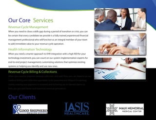 Our Core Services
Revenue Cycle Management
When you need to close a skills gap during a period of transition or crisis,you can
be certain that every candidate we provide is a fully trained,experienced financial
management professional who will function as an integral member of your team
to add immediate value to your revenue cycle operation.
Health Information Technology
When you need a smarter approach to EHR integration with a high ROI for your
technology investment,you can count on our system implementation experts for
end-to-end project management; customizing solutions that optimize existing
systems or helping you identify and use new ones.
Revenue Cycle Billing & Collections
When you need to improve revenue collection and cash flow,you can depend on our
medical billing and collection specialists to be proactive and diligent in tracking
claims,making sure payment is received,and following up on denied claims to
help you get paid faster and maximize revenue generation.
Our Clients
 