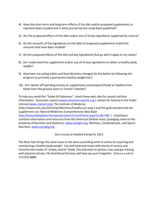  
4).	
  	
  Have	
  the	
  short-­‐term	
  and	
  long-­‐term	
  effects	
  of	
  the	
  diet	
  and/or	
  proposed	
  supplements	
  or	
  
           injections	
  been	
  studied	
  and	
  in	
  what	
  journal	
  has	
  the	
  study	
  been	
  published?	
  
	
  
5).	
  	
  Are	
  the	
  proposed	
  effects	
  of	
  this	
  diet	
  and/or	
  any	
  of	
  its	
  key	
  ingredients	
  supported	
  by	
  science?	
  
	
  
6).	
  	
  Do	
  the	
  amounts	
  of	
  the	
  ingredients	
  on	
  the	
  label	
  of	
  proposed	
  supplements	
  match	
  the	
  
           amounts	
  that	
  have	
  been	
  studied?	
  
	
  
7).	
  	
  Do	
  the	
  proposed	
  effects	
  of	
  this	
  diet	
  and	
  key	
  ingredients	
  that	
  go	
  with	
  it	
  apply	
  to	
  my	
  needs?	
  
	
  
8).	
  	
  Do	
  I	
  really	
  need	
  this	
  supplement	
  and/or	
  any	
  of	
  its	
  key	
  ingredients	
  to	
  obtain	
  a	
  healthy	
  body	
  
           weight?	
  
	
  
9).	
  	
  How	
  have	
  my	
  eating	
  habits	
  and	
  food	
  decisions	
  changed	
  for	
  the	
  better	
  by	
  following	
  this	
  
           program	
  to	
  promote	
  a	
  permanent	
  healthy	
  weight	
  loss?	
  	
  
	
  
10).	
  	
  Am	
  I	
  better	
  off	
  spending	
  money	
  on	
  supplements	
  and	
  prepared	
  foods	
  or	
  healthy	
  fresh	
  
           foods	
  from	
  the	
  grocery	
  store	
  or	
  Farmer’s	
  Market?	
  
	
  
To	
  help	
  you	
  avoid	
  the	
  “Snake	
  Oil	
  Salesman”:	
  check	
  these	
  web	
  sites	
  for	
  sound	
  nutrition	
  
information:	
  	
  Consumer	
  reports	
  (www.consumerreports.org	
  ),	
  Center	
  for	
  Science	
  in	
  the	
  Public	
  
interest	
  (www.cspinet.org),	
  The	
  Institute	
  of	
  Medicine	
  
(http://www.iom.edu/Activities/Nutrition/FoodForum.aspx	
  )	
  and	
  the	
  gold	
  standard	
  site	
  for	
  
supplement	
  use:	
  Natural	
  Medicines	
  Comprehensive	
  Data	
  Base	
  
http://naturaldatabase.therapeuticresearch.com/home.aspx?cs=&s=ND	
  	
  (.	
  	
  Good	
  basic	
  
nutrition	
  information	
  and	
  resources	
  from	
  the	
  American	
  Dietetic	
  Asso.	
  (changing	
  name	
  to	
  the	
  
Academy	
  of	
  Nutrition	
  and	
  Dietetics):	
  www.eatright.org.	
  Wellness,	
  Cardiovascular,	
  and	
  Sports	
  
Nutrition:	
  www.scandpg.org.	
  	
  	
  
	
  
                                                    Get	
  a	
  Jump	
  on	
  Healthy	
  Eating	
  for	
  2012	
  
	
  
The	
  New	
  Year	
  brings	
  the	
  same	
  news	
  as	
  the	
  years	
  preceding	
  when	
  it	
  comes	
  to	
  acquiring	
  and	
  
maintaining	
  a	
  healthy	
  body	
  weight.	
  	
  Eat	
  well	
  balanced	
  meals	
  with	
  plenty	
  of	
  variety	
  and	
  
minimize	
  the	
  intake	
  of	
  “empty	
  calorie”	
  foods.	
  Pay	
  attention	
  to	
  portion	
  sizes	
  and	
  get	
  moving	
  
with	
  physical	
  activity.	
  CSL	
  Nutritional	
  Services	
  will	
  help	
  you	
  put	
  it	
  together.	
  	
  Give	
  us	
  a	
  call	
  at	
  
713-­‐932-­‐8888.	
  	
  
	
  
	
  
	
  
	
  
	
  
	
  
	
  
 