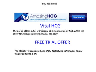 Vital HCG The use of hCG in a diet will dispose of the abnormal fat first, which will allow for a visual transformation of the body.   FREE TRIAL OFFER The hCG Diet is considered one of the fastest and safest ways to lose weight and keep it off. buy hcg drops 