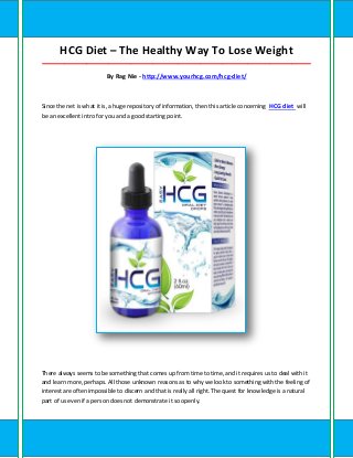 HCG Diet – The Healthy Way To Lose Weight
_____________________________________________________________________________________

                         By Rag Nie - http://www.yourhcg.com/hcg-diet/



Since the net is what it is, a huge repository of information, then this article concerning HCG diet will
be an excellent intro for you and a good starting point.




There always seems to be something that comes up from time to time, and it requires us to deal with it
and learn more, perhaps. All those unknown reasons as to why we look to something with the feeling of
interest are often impossible to discern and that is really all right. The quest for knowledge is a natural
part of us even if a person does not demonstrate it so openly.
 