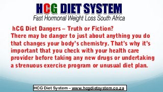 hCG Diet Dangers – Truth or Fiction?
There may be danger to just about anything you do
that changes your body’s chemistry. That’s why it’s
important that you check with your health care
provider before taking any new drugs or undertaking
a strenuous exercise program or unusual diet plan.
HCG Diet System – www.hcgdietsystem.co.za
 