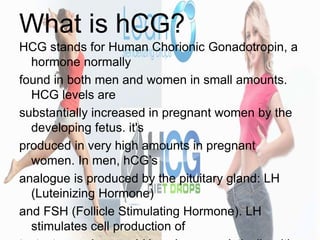 What is hCG?
HCG stands for Human Chorionic Gonadotropin, a
hormone normally
found in both men and women in small amounts....