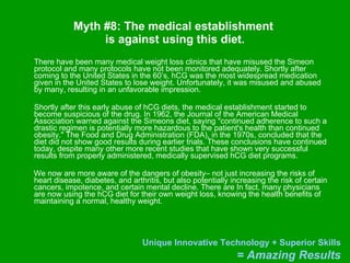 Myth #8: The medical establishment  is against using this diet. There have been many medical weight loss clinics that have misused the Simeon protocol and many protocols have not been monitored adequately. Shortly after coming to the United States in the 60’s, hCG was the most widespread medication given in the United States to lose weight. Unfortunately, it was misused and abused by many, resulting in an unfavorable impression. Shortly after this early abuse of hCG diets, the medical establishment started to become suspicious of the drug. In 1962, the Journal of the American Medical Association warned against the Simeons diet, saying "continued adherence to such a drastic regimen is potentially more hazardous to the patient's health than continued obesity." The Food and Drug Administration (FDA), in the 1970s, concluded that the diet did not show good results during earlier trials. These conclusions have continued today, despite many other more recent studies that have shown very successful results from properly administered, medically supervised hCG diet programs.  We now are more aware of the dangers of obesity– not just increasing the risks of heart disease, diabetes, and arthritis, but also potentially increasing the risk of certain cancers, impotence, and certain mental decline. There are In fact, many physicians are now using the hCG diet for their own weight loss, knowing the health benefits of maintaining a normal, healthy weight. 