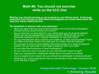 Myth #9: You should not exercise  while on the hCG Diet Whether you should exercise or not is based on your fitness level.  A thorough evaluation that includes an EKG (electrocardiogram) are certain blood tests will help your doctor determine that. The questions to discuss with your physician:  Have you been told you have a heart condition and should only participate in physical activity recommended by a doctor?  Do you feel pain (or discomfort) in your chest when you do physical activity? When you are not participating in physical activity? While at rest, do you frequently experience fast, irregular heartbeats or very slow beats?  Do you ever become dizzy and lose your balance, or lose consciousness? Have you fallen more than twice in the past year (no matter what the reason)?  Do you have a bone or joint problem that could worsen as a result of physical activity? Do you have pain in your legs or buttocks when you walk?  Do you take blood pressure or heart medications?  Do you have any cuts or wounds on your feet that don't seem to heal?  Have you experienced unexplained weight loss in the past six months?  Are you aware of any reason why you should not participate in physical activity? What are ALL of the medications that you are taking or have been prescribed for you in the last 3 years?  