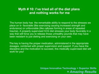 Myth # 10: I’ve tried all of the diet plans  and nothing works for me The human body has  the remarkable ability to respond to the stresses we place on it– favorable (like exercising causing increased strength and endurance) or unfavorable (like calluses forming in areas of repeated trauma). A properly supervised hCG diet stresses your body favorably in a way that will force you to release those unhealthy pounds that may have been resistant to just dieting and exercising on your own. The key is having the proper medication, administered in the appropriate dosages, combined with proper supervision and support. If you have the discipline and the motivation to succeed, this medically supervised diet will work for you! 