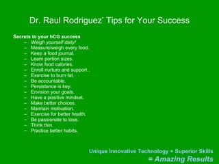 Dr. Raul Rodriguez’ Tips for Your Success Secrets to your hCG success   Weigh yourself daily!   Measure/weigh every food. Keep a food journal. Learn portion sizes. Know food calories. Enroll nurture and support . Exercise to burn fat. Be accountable. Persistence is key. Envision your goals.  Have a positive mindset. Make better choices. Maintain motivation. Exercise for better health. Be passionate to lose. Think thin. Practice better habits. 