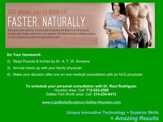 To schedule your personal consultation with Dr. Raul Rodriguez: Houston area:  Call   713-523-2500 Dallas/ Fort Worth area:  Call   214-234-0413   www.LipoBodySculpture-Dallas-Houston.com Do Your Homework: Read Pounds & Inches by Dr. A. T. W. Simeons Annual check up with your family physician Make your decision after one on one medical consultation with an hCG physician 