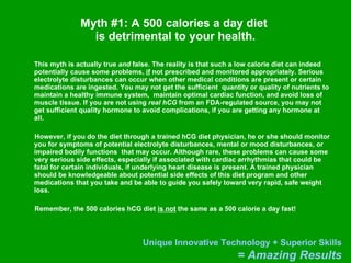 Myth #1: A 500 calories a day diet  is detrimental to your health. This myth is actually true  and  false. The reality is that such a low calorie diet can indeed potentially cause some problems,  if  not prescribed and monitored appropriately. Serious electrolyte disturbances can occur when other medical conditions are present or certain medications are ingested. You may not get the sufficient  quantity or quality of nutrients to maintain a healthy immune system,  maintain optimal cardiac function, and avoid loss of muscle tissue. If you are not using  real hCG  from an FDA-regulated source, you may not get sufficient quality hormone to avoid complications, if you are getting any hormone at all. However, if you do the diet through a trained hCG diet physician, he or she should monitor you for symptoms of potential electrolyte disturbances, mental or mood disturbances, or  impaired bodily functions  that may occur. Although rare, these problems can cause some very serious side effects, especially if associated with cardiac arrhythmias that could be fatal for certain individuals, if underlying heart disease is present. A trained physician should be knowledgeable about potential side effects of this diet program and other medications that you take and be able to guide you safely toward very rapid, safe weight loss. Remember, the 500 calories hCG diet  is not  the same as a 500 calorie a day fast!  