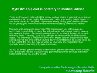 Myth #2: This diet is contrary to medical advice. There are those who believe that the proper medical advice is to ingest your minimum calorie needs for proper health. These are also called your resting calorie needs, or your basal metabolic rate (BMR). If you were merely fasting, your body would need not be getting your minimum daily requirements necessary to keep you healthy. However, with a physician-supervised hCG diet program you will be given an appropriate dose of daily hormone that will pull nutrients from your existing excess fatty deposits, instead of externally putting them into your body through your mouth by eating them.  That way,  your body does get all the calorie requirements that it needs. The difference is that you use your own excess calories that you have been storing away all this time, without shutting down your metabolism as fasting would do. In this regard, the hCG diet may be better for your body and metabolism than stomach  stapling, banding or bypass procedures.  So you do indeed get your needed BMR calories, yet you lose weight in the process. Most  physicians feel this is actually very good medical advice because it results in better health since you lose the weight.  