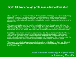 Myth #3: Not enough protein on a low calorie diet The body indeed has certain “needs”, including calories for energy and protein as building blocks for muscles (that help to burn fat), immunoglobulins (blood proteins that fight infection), neurotransmitters (chemicals that allow nerves to communicate with each other), and the formation of new cells required in the ongoing repair and maintenance of a healthy body.  The recommended amount of protein required by the human body is around 0.8 gm to 1 gm/kg of body weight, or around .4-.5 gm/pound. For most people, this is from  50 gm to 100 grams of protein per day. The medical hCG diet requires you to ingest around 200 gm of a protein food a day, which is an adequate amount of protein to fulfill your daily needs..  In addition, most dietary authorities recommend a diet that contains varied protein foods. The medical hCG diet program recommends that all meals should vary in the protein ingested, i.e., you should pick a different protein food and vary your protein foods per meal. Adequate variation of the proteins ingested with the program can indeed provide the essential protein and amino acids profiles needed for sustaining adequate health.  Therefore, not only is adequate protein intake is provided by this diet,  but this diet program fulfills another dietary recommendation of having variety in the type of protein you ingest.  