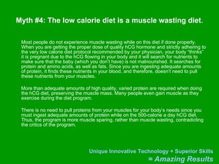 Myth #4: The low calorie diet is a muscle wasting diet. Most people do not experience muscle wasting while on this diet if done properly. When you are getting the proper dose of quality hCG hormone and strictly adhering to the very low calorie diet protocol recommended by your physician, your body “thinks” it is pregnant due to the hCG flowing in your body and it will search for nutrients to make sure that the baby (which you don’t have) is not malnourished. It searches for protein and amino acids, as well as fats. Since you are ingesting adequate amounts of protein, it finds these nutrients in your blood, and therefore, doesn’t need to pull these nutrients from your muscles.  More than adequate amounts of high quality, varied protein are required when doing the hCG diet, preserving the muscle mass. Many people even gain muscle as they exercise during the diet program. There is no need to pull proteins from your muscles for your body’s needs since you must ingest adequate amounts of protein while on the 500-calorie a day hCG diet. Thus, the program is more muscle sparing, rather than muscle wasting, contradicting the critics of the program.  